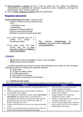 Recém-nascidos e crianças até aos 2 anos de idade com ITU, podem ser totalmente
      assintomáticos ou apresentarem sintomas inespecíficos como: irritabilidade, diminuição da
      amamentação, febre, vómitos, apatia, etc.
      ITU em idosos, algaliados e grávidas pode ser assintomática.

Diagnóstico laboratorial
Exame bacteriológico da urina – quando se faz?
    o Quando os sinais e sintomas apontam para:
       ITU
       Insuficiência renal
       Hipertensão
    o Suspeita de infecção sistémica
    o Febre de causa desconhecida
    o Mulheres no primeiro trimeste de gravidez

          A urina produzida pelo rim e
          contida    na       bexiga é
          normalmente estéril                      Para    distinguir  contaminação      de
                                                   infecção é necessário realizar exames de
          Na uretra existe uma flora               urina quantitativos
          normal, pelo que a urina
          eliminada contém um pequeno
          número de bactérias


1. COLHEITA

      o Nunca colher urina de arrastadeira, urinol ou saco de algália.
      o Não processar pontas de algália.

    A colheita apropriada da amostra é o passo mais importante numa cultura de urina. Amostras
satisatórias podem ser colhidas pelos seguintes métodos:
           Jacto médio
           Punção de catéter urinário
           Punção supra-púbica
           Saco colector em crianças
           Drenagem de nefrostomia /ureterostomia

     1.1. Colheita do jacto médio
     (O primeiro jacto serve para limpar possíveis agentes contaminantes existentes na uretra)
                              Mulher                                                 Homem
1.    Antes de iniciar a colheita efectuar a lavagem higiénica das 1. Antes de iniciar a colheita efectuar a
      mãos.                                                           lavagem higiénica das mãos.
2.    Afastar os grandes lábios com dois dedos e mantê-los         2. Afastar o prepúcio e manter essa posição
      assim durante toda a colheita.                                  durante toda a colheita.
3.    Com compressas embebidas em água e sabão (não utilizar       3. Limpar a glande com compressas
      anti-sépticos, pois podem inibir o crescimento dos              embebidas em água e sabão.
      microrganismos), proceder à lavagem dos órgãos genitais      4. Usando o mesmo processo, lavar agora só
      da frente para trás, com uma compressa de cada vez.             com água esterilizada e secar.
      Repetir a operação três vezes.                               5. Iniciar a micção, desprezando o primeiro
4.    Usando o mesmo processo, lavar só com água esterilizada         jacto e colher 10-20 cm3 para recipiente
      e secar.                                                        esterilizado de boca larga.
5.    Iniciar a micção, desprezando o primeiro jacto e colher 10-
      20 cm3 para recipiente esterilizado de boca larga.
 