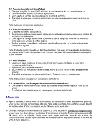 1.2. Punção de catéter urinário (Foley)
  1. Clampar a algália durante 10-15 minutos, acima da derivação, na zona de borracha.
  2. Desinfectar com álcool a 70º o local a puncionar.
  3. Com agulha e seringa esterilizada aspirar a urina (5 a 20 ml).
  4. Transferir a urina para recipiente esterilizado, ou usar seringa própria para transporte de
     urina.

  Nota: Aplica-se em doentes algaliados.

  1.3. Punção supra-púbica
  1. O doente deve ter a bexiga cheia.
  2. Desinfectar a pele da região supra-púbica com a solução anti-séptica segundo a política de
     anti-sépticos do hospital.
  3. Com agulha e seringa esterilizada, puncionar a pele e bexiga ao nível do 1/3 inferior da
     linha que une o umbigo à sínfise púbica.
  4. Aspirar a urina e colocá-la em recipiente esterilizado ou enviar na própria seringa após
     remoção da agulha.

  Nota: Particularmente indicado em doentes algaliados nos quais a interpretação de resultados
  de exames anteriores foi impossível e em crianças nas quais foi impossível colher urina pelos
  outros métodos.


  1.4. Saco colector
  1. Lavar com água e sabão a área genital, limpar com água esterilizada e secar com
     compressa esterilizada.
  2. Aplicar um saco autocolante estéril.
  3. Se, ao fim de 30 minutos não tiver urinado, retirar o saco e repetir todo o procedimento
     anterior;
  4. Transferir a urina para recipiente esterilizado / Envio da urina no próprio saco.

  Nota: Indicado em crianças sem controlo dos esfíncteres.

  1.5. Urina colhida por drenagem de nefrostomia / ureterostomia
  1. Um cateter é inserido através do flanco do paciente directamente na pélvis renal ou no
     ureter
  2. A colheita é feita directamente do cateter para recipiente esterilizado.



2. TRANSPORTE

  Após a colheita, a urina deve ser transportada ao laboratório o mais rapidamente possível,
  uma vez que deverá ser semeada até uma hora após a colheita. Se não for possível, deverá
  ser refrigerada a 4º C e processada até às 24 horas após a colheita.

  Quando a refrigeração imediata não é possível, a urina deverá ser colhida para recipiente com
  preservante (ex: ácido bórico) e colocada à temperatura ambiente. Poderá ser processada até
  24 horas após a colheita. Neste caso deve ter-se particular atenção ao volume da
  urina/preservante devido à possibilidade de ocorrerem falsos negativos quando o volume de
  urina é muito pequeno).
 