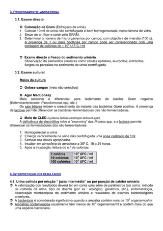 3. PROCESSAMENTO LABORATORIAL

   3.1. Exame directo

         Coloração de Gram (Esfregaço de urina)
      1. Colocar 10 ml de urina não centrifugada e bem homogeneizada, numa lâmina de vidro.
      2. Secar ao ar, fixar e corar pelo GRAM.
      3. Determinar o número de microrganismos por campo, com objectiva de imersão (100 x).
         A presença de 1 ou mais bactérias por campo pode ser correlacionada com uma
         contagem de colónias de ≥ 105 U.F.C./ ml


           Exame directo a fresco do sedimento urinário
           Observação de elementos celulares como células epiteliais, leucócitos, eritrócitos,
           fungos ou parasitas no sedimento da urina centrifugada.

   3.2. Exame cultural

      Meios de cultura

           Gelose sangue (meio não selectivo)

          Agar MacConkey
       Meio selectivo e diferencial para isolamento de bacilos Gram negativo
(Enterobacteriaceae, Pseudomonas spp. etc.)
       Os sais biliares inibem o crescimento da maioria das bactérias Gram positivo. A presença
de lactose permite diferenciar as bactérias fermentadoras das não fermentadoras.

          Meio de CLED (Cysteine lactose electrolyte deficient agar)
       A deficiência de electrólitos inibe o “swarming” dos Proteus spp. e a lactose permite
diferenciar os fermentadores dos não fermentadores.

      1.   Homogeneizar a urina
      2.   Emergir verticalmente na urina não centrifugada uma ansa calibrada de 1ml
      3.   Semear nos meios apropriados
      4.   Incubar em atmosfera de aerobiose a 35º C, 18 a 24 horas.
      5.   Após a incubação, leitura do n.º de colónias:
                             1 colónia       103 UFC / ml
                             10 colónias     104 UFC / ml
                             100 colónias    105 UFC / ml


4. INTERPRETAÇÃO DOS RESULTADOS

4.1. Urina colhida por micção “ jacto intermédio” ou por punção de catéter urinário
   A valorização dos resultados deverá ter em conta uma série de parâmetros tais como: método
   de colheita da urina, tipo de doente (por ex.: urológico, geriátrico, etc.), sintomatologia,
   observação microscópica do sedimento urinário e resultados de exames bacteriológicos
   anteriores.
   A bacteriúria é considerada significativa quando a amostra contém mais de 105 organismos/ml
   Amostras contaminadas usualmente têm menos de 104 organismos/ml e contêm mais do que
   uma espécie bacteriana.
 