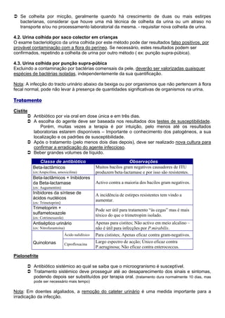 Se colheita por micção, geralmente quando há crescimento de duas ou mais estirpes
   bacterianas, considerar que houve uma má técnica de colheita da urina ou um atraso no
   transporte e/ou no processamento laboratorial da mesma. - requisitar nova colheita de urina.

4.2. Urina colhida por saco colector em crianças
O exame bacteriológico da urina colhida por este método pode dar resultados falso positivos, por
provável contaminação com a flora do períneo. Se necessário, estes resultados podem ser
confirmados, repetindo a colheita de urina por outro método ( ex: punção supra-púbica).

4.3. Urina colhida por punção supra-púbica
Excluindo a contaminação por bactérias comensais da pele, deverão ser valorizadas quaisquer
espécies de bactérias isoladas, independentemente da sua quantificação.

Nota: A infecção do tracto urinário abaixo da bexiga ou por organismos que não pertencem à flora
fecal normal, pode não levar à presença de quantidades significativas de organismos na urina.

Tratamento
Cistite
          Antibiótico por via oral em dose única e em três dias.
          A escolha do agente deve ser baseada nos resultados dos testes de susceptibilidade.
             Porém, muitas vezes a terapia é por intuição, pelo menos até os resultados
          laboratorias estarem disponíveis – Importante o conhecimento dos patogéneos, a sua
          localização e os padrões de susceptibilidade.
          Após o tratamento (pelo menos dois dias depois), deve ser realizado nova cultura para
          confirmar a erradicação do agente infeccioso.
          Beber grandes volumes de líquido.
             Classe de antibiótico                                   Observações
          Beta-lactâmicos                          Muitos bacilos gram negativos causadores de ITU
          (ex:Ampicilina, amoxicilina)             produzem beta-lactamase e por isso são resistentes.
          Beta-lactâmicos + Inibidores
          da Beta-lactamase                        Activo contra a maioria dos bacilos gram negativos.
          (ex: Augumentim)
          Inibidores da síntese de                 A incidência de estirpes resistentes tem vindo a
          ácidos nucléicos                         aumentar.
          (ex: Trimetoprim)
          Trimetoprim +                            Pode ser útil para tratamento “às cegas” mas é mais
          sulfametoxazole                          tóxico do que o trimetropim isolado.
          (ex: Cotrimexazole)
          Antiséptico urinário                     Apenas para cistites; Não activo em meio alcalino –
          (ex: Nitrofurantoína)                    não é útil para infecções por P.mirabilis.
                                Ácido nalidíxico   Para cististes; Apenas eficaz contra gram-negativos.
          Quinolonas                               Largo espectro de acção; Único eficaz contra
                                Ciprofloxacina
                                                   P.aeruginosa; Não eficaz contra enterococcus.

Pielonefrite

          Antibiótico sistémico ao qual se saiba que o microogranismo é susceptível.
          Tratamento sistémico deve prosseguir até ao desaparecimento dos sinais e sintomas,
          podendo depois ser substituídos por terapia oral. (tratamento dura normalmente 10 dias, mas
          pode ser necessário mais tempo)

Nota: Em doentes algaliados, a remoção do cateter urinário é uma medida importante para a
irradicação da infecção.
 