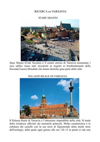 RICERCA su VARSAVIA
STARE MIASTO
Stare Miasto (Città Vecchia) è il centro storico di Varsavia nonostante i
suoi edifici siano stati ricostruiti in seguito ai bombardamenti della
Seconda Guerra Mondiale che hanno distrutto gran parte della città.
PALAZZO REALE DI VARSAVIA
Il Palazza Reale di Varsavia è l’attrazione imperdibile della città. Si tratta
della residenza ufficiale dei monarchi polacchi. Molto caratteristica è la
cubatura del castello con la sua torre di Sigismondo detta anche torre
dell'orologio, dalla quale ogni giorno alle ore 11h 15 in punto si ode una
 