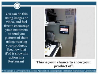 You can do this
using images or
video, and feel
free to encourage
your customers
to send you
pictures of them
using/wearing
your products.
See, how that
iPad is shown in
action in a
Restaurant.

This is your chance to show your
product off.

Web Design & Development | Mobile Application Development | Internet Marketing | Outsourcing

 