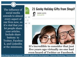 The influence of
social media
extends to almost
every aspect of
our lives now, so
it's vital that you
let people share
your articles.
Include share
buttons to
Twitter, Faceboo
k, and LinkedIn
at the minimum.

It's incredible to consider that just
five years ago virtually no one had
even heard of Twitter or Facebook.

Web Design & Development | Mobile Application Development | Internet Marketing | Outsourcing

 