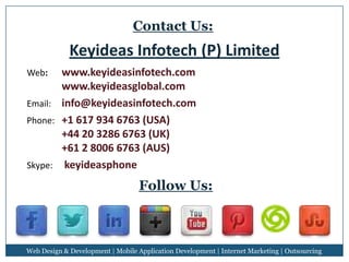 Contact Us:

Keyideas Infotech (P) Limited
www.keyideasinfotech.com
www.keyideasglobal.com
Email: info@keyideasinfotech.com
Phone: +1 617 934 6763 (USA)
+44 20 3286 6763 (UK)
+61 2 8006 6763 (AUS)
Skype: keyideasphone
Web:

Follow Us:

Web Design & Development | Mobile Application Development | Internet Marketing | Outsourcing

 