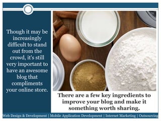 Though it may be
increasingly
difficult to stand
out from the
crowd, it's still
very important to
have an awesome
blog that
compliments
your online store.

There are a few key ingredients to
improve your blog and make it
something worth sharing.

Web Design & Development | Mobile Application Development | Internet Marketing | Outsourcing

 