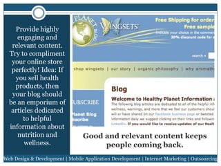 Provide highly
engaging and
relevant content.
Try to compliment
your online store
perfectly! Idea: If
you sell health
products, then
your blog should
be an emporium of
articles dedicated
to helpful
information about
nutrition and
wellness.

Good and relevant content keeps
people coming back.

Web Design & Development | Mobile Application Development | Internet Marketing | Outsourcing

 