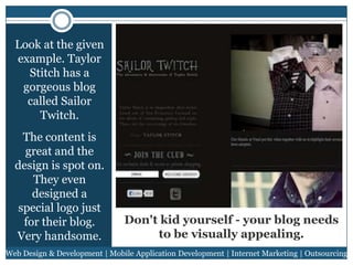 Look at the given
example. Taylor
Stitch has a
gorgeous blog
called Sailor
Twitch.
The content is
great and the
design is spot on.
They even
designed a
special logo just
for their blog.
Very handsome.

Don't kid yourself - your blog needs
to be visually appealing.

Web Design & Development | Mobile Application Development | Internet Marketing | Outsourcing

 