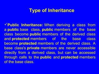 Public Inheritance: When deriving a class from
a public base class, public members of the base
class become public members of the derived class
and protected members of the base class
become protected members of the derived class. A
base class's private members are never accessible
directly from a derived class, but can be accessed
through calls to the public and protected members
of the base class.
Type of Inheritance
 