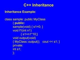Inheritance Example:
class sample: public MyClass
{ public:
sample(void) { s1=0; }
void f1(int n1)
{ s1=n1*10;}
void output(void)
{ MyClass::output(); cout << s1; }
private:
int s1;
};
C++ Inheritance
 