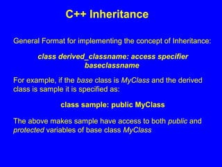 General Format for implementing the concept of Inheritance:
class derived_classname: access specifier
baseclassname
For example, if the base class is MyClass and the derived
class is sample it is specified as:
class sample: public MyClass
The above makes sample have access to both public and
protected variables of base class MyClass
C++ Inheritance
 