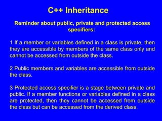 Reminder about public, private and protected access
specifiers:
1 If a member or variables defined in a class is private, then
they are accessible by members of the same class only and
cannot be accessed from outside the class.
2 Public members and variables are accessible from outside
the class.
3 Protected access specifier is a stage between private and
public. If a member functions or variables defined in a class
are protected, then they cannot be accessed from outside
the class but can be accessed from the derived class.
C++ Inheritance
 