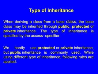 When deriving a class from a base class, the base
class may be inherited through public, protected or
private inheritance. The type of inheritance is
specified by the access- specifier.
We hardly use protected or private inheritance,
but public inheritance is commonly used. While
using different type of inheritance, following rules are
applied:
Type of Inheritance
 