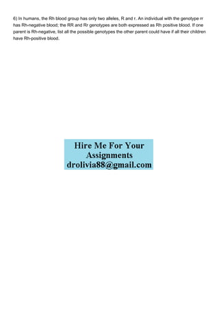 6) In humans, the Rh blood group has only two alleles, R and r. An individual with the genotype rr
has Rh-negative blood; the RR and Rr genotypes are both expressed as Rh positive blood. If one
parent is Rh-negative, list all the possible genotypes the other parent could have if all their children
have Rh-positive blood.
 