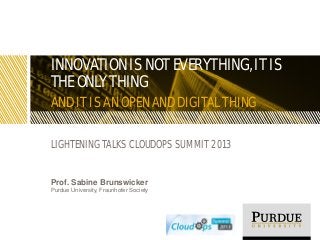 INNOVATION IS NOT EVERYTHING, IT IS
THE ONLY THING
AND IT IS AN OPEN AND DIGITAL THING
LIGHTENING TALKS CLOUDOPS SUMMIT 2013
Prof. Sabine Brunswicker
Purdue University, Fraunhofer Society
 