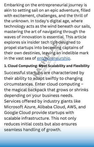 Juliana Silva
Embarking on the entrepreneurial journey is
akin to setting sail on an epic adventure, filled
with excitement, challenges, and the thrill of
the unknown. In today's digital age, where
technology acts as the wind beneath our sails,
mastering the art of navigating through the
waves of innovation is essential. This article
explores six insider tech tips designed to
propel startups into becoming captains of
their own destinies, leaving an indelible mark
in the vast sea of entrepreneurship.
Successful startups are characterized by
their ability to adapt swiftly to changing
circumstances. Enter cloud computing –
the magical backpack that grows or shrinks
depending on your business needs.
Services offered by industry giants like
Microsoft Azure, Alibaba Cloud, AWS, and
Google Cloud provide startups with
scalable infrastructure. This not only
reduces initial costs but also ensures
seamless handling of growth.
1. Cloud Computing: Meet Scalability and Flexibility
 