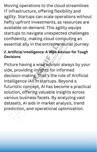 Juliana Silva
Moving operations to the cloud streamlines
IT infrastructure, offering flexibility and
agility. Startups can scale operations without
hefty upfront investments, as resources are
available on demand. This agility equips
startups to navigate unexpected challenges
confidently, making cloud computing an
essential ally in the entrepreneurial journey.
2. Artificial Intelligence: A Wise Advisor for Tough
Decisions
Picture having a wise advisor always by your
side, providing insights for informed
decision-making. That's the role of Artificial
Intelligence (AI) in startups. Beyond a
futuristic concept, AI has become a practical
solution, offering valuable insights across
various business facets. By analyzing vast
datasets, AI aids in market analysis, trend
prediction, and operational optimization.
 