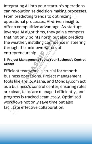 Integrating AI into your startup's operations
can revolutionize decision-making processes.
From predicting trends to optimizing
operational processes, AI-driven insights
offer a competitive advantage. As startups
leverage AI algorithms, they gain a compass
that not only points north but also predicts
the weather, instilling confidence in steering
through the unknown waters of
entrepreneurship.
3. Project Management Tools: Your Business's Control
Center
Efficient teamwork is crucial for smooth
business operations. Project management
tools like Trello, Asana, and Monday.com act
as a business's control center, ensuring roles
are clear, tasks are managed efficiently, and
progress is tracked seamlessly. Optimized
workflows not only save time but also
facilitate effective collaboration.
 