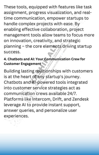 4. Chatbots and AI: Your Communication Crew for
Customer Engagement
These tools, equipped with features like task
assignment, progress visualization, and real-
time communication, empower startups to
handle complex projects with ease. By
enabling effective collaboration, project
management tools allow teams to focus more
on innovation, creativity, and strategic
planning – the core elements driving startup
success.
Building lasting relationships with customers
is at the heart of any startup's journey.
Chatbots and AI-powered tools integrated
into customer service strategies act as
communication crews available 24/7.
Platforms like Intercom, Drift, and Zendesk
leverage AI to provide instant support,
answer queries, and personalize user
experiences.
 