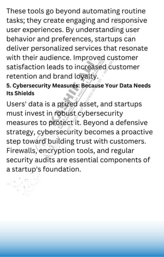 These tools go beyond automating routine
tasks; they create engaging and responsive
user experiences. By understanding user
behavior and preferences, startups can
deliver personalized services that resonate
with their audience. Improved customer
satisfaction leads to increased customer
retention and brand loyalty.
5. Cybersecurity Measures: Because Your Data Needs
Its Shields
Users' data is a prized asset, and startups
must invest in robust cybersecurity
measures to protect it. Beyond a defensive
strategy, cybersecurity becomes a proactive
step toward building trust with customers.
Firewalls, encryption tools, and regular
security audits are essential components of
a startup's foundation.
 