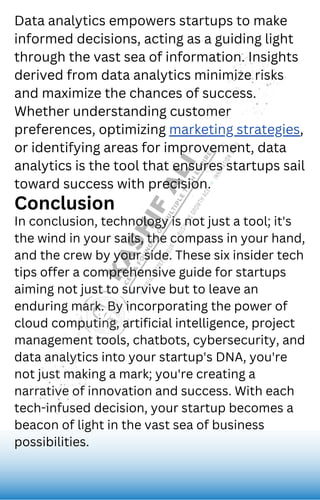 Data analytics empowers startups to make
informed decisions, acting as a guiding light
through the vast sea of information. Insights
derived from data analytics minimize risks
and maximize the chances of success.
Whether understanding customer
preferences, optimizing marketing strategies,
or identifying areas for improvement, data
analytics is the tool that ensures startups sail
toward success with precision.
Conclusion
In conclusion, technology is not just a tool; it's
the wind in your sails, the compass in your hand,
and the crew by your side. These six insider tech
tips offer a comprehensive guide for startups
aiming not just to survive but to leave an
enduring mark. By incorporating the power of
cloud computing, artificial intelligence, project
management tools, chatbots, cybersecurity, and
data analytics into your startup's DNA, you're
not just making a mark; you're creating a
narrative of innovation and success. With each
tech-infused decision, your startup becomes a
beacon of light in the vast sea of business
possibilities.
 