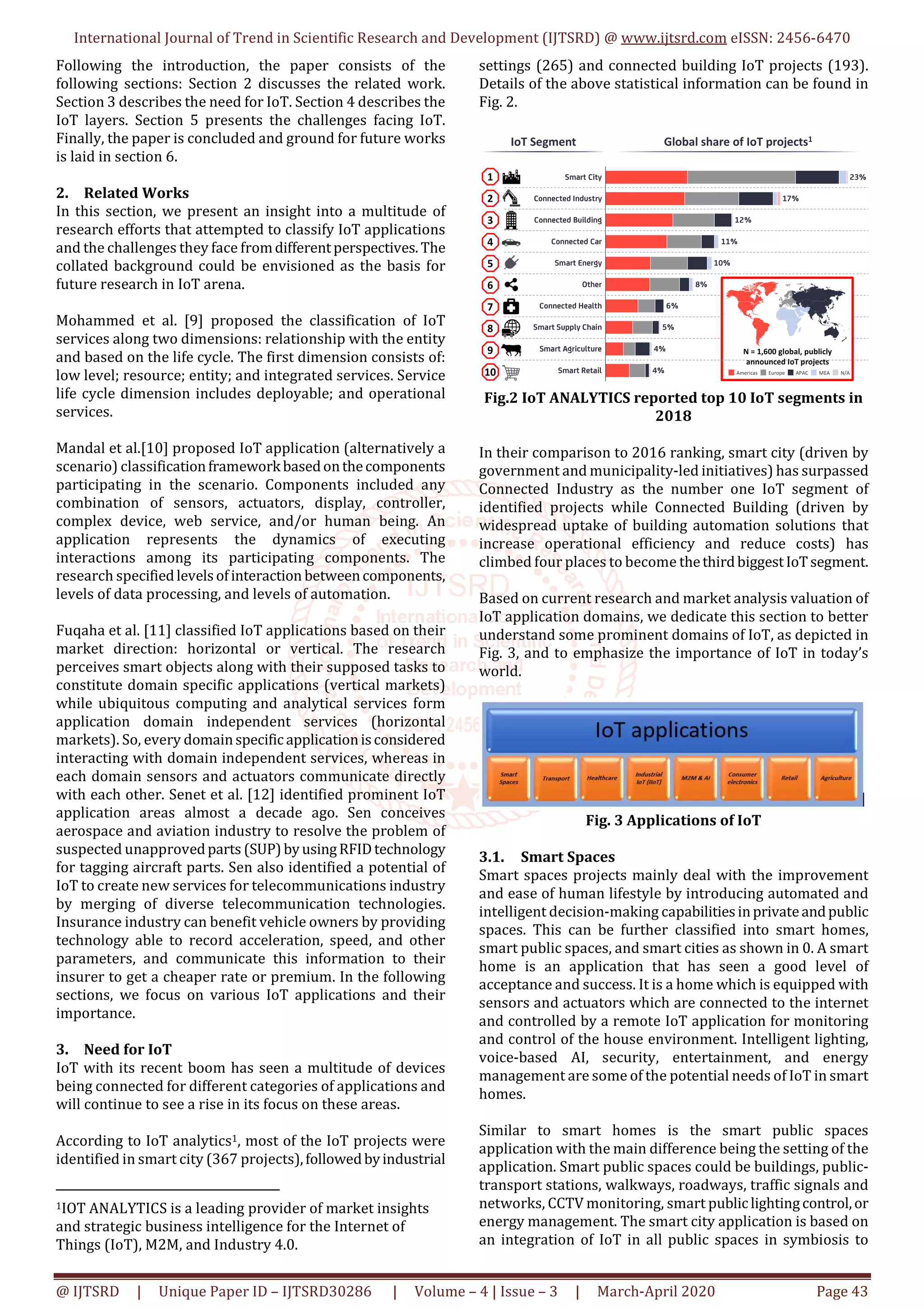 International Journal of Trend in Scientific Research and Development (IJTSRD) @ www.ijtsrd.com eISSN: 2456-6470
@ IJTSRD | Unique Paper ID – IJTSRD30286 | Volume – 4 | Issue – 3 | March-April 2020 Page 43
Following the introduction, the paper consists of the
following sections: Section 2 discusses the related work.
Section 3 describes the need for IoT. Section 4 describes the
IoT layers. Section 5 presents the challenges facing IoT.
Finally, the paper is concluded and ground for future works
is laid in section 6.
2. Related Works
In this section, we present an insight into a multitude of
research efforts that attempted to classify IoT applications
and the challenges they face fromdifferentperspectives.The
collated background could be envisioned as the basis for
future research in IoT arena.
Mohammed et al. [9] proposed the classification of IoT
services along two dimensions: relationship with the entity
and based on the life cycle. The first dimension consists of:
low level; resource; entity; and integrated services. Service
life cycle dimension includes deployable; and operational
services.
Mandal et al.[10] proposed IoT application (alternatively a
scenario) classificationframework basedonthecomponents
participating in the scenario. Components included any
combination of sensors, actuators, display, controller,
complex device, web service, and/or human being. An
application represents the dynamics of executing
interactions among its participating components. The
research specifiedlevelsofinteraction betweencomponents,
levels of data processing, and levels of automation.
Fuqaha et al. [11] classified IoT applications based on their
market direction: horizontal or vertical. The research
perceives smart objects along with their supposed tasks to
constitute domain specific applications (vertical markets)
while ubiquitous computing and analytical services form
application domain independent services (horizontal
markets). So, every domainspecificapplicationisconsidered
interacting with domain independent services, whereas in
each domain sensors and actuators communicate directly
with each other. Senet et al. [12] identified prominent IoT
application areas almost a decade ago. Sen conceives
aerospace and aviation industry to resolve the problem of
suspected unapprovedparts (SUP)byusingRFIDtechnology
for tagging aircraft parts. Sen also identified a potential of
IoT to create new services for telecommunications industry
by merging of diverse telecommunication technologies.
Insurance industry can benefit vehicle owners by providing
technology able to record acceleration, speed, and other
parameters, and communicate this information to their
insurer to get a cheaper rate or premium. In the following
sections, we focus on various IoT applications and their
importance.
3. Need for IoT
IoT with its recent boom has seen a multitude of devices
being connected for different categories of applications and
will continue to see a rise in its focus on these areas.
According to IoT analytics1, most of the IoT projects were
identified in smart city (367 projects),followedbyindustrial
1IOT ANALYTICS is a leading provider of market insights
and strategic business intelligence for the Internet of
Things (IoT), M2M, and Industry 4.0.
settings (265) and connected building IoT projects (193).
Details of the above statistical information can be found in
Fig. 2.
Fig.2 IoT ANALYTICS reported top 10 IoT segments in
2018
In their comparison to 2016 ranking, smart city (driven by
government and municipality-led initiatives) has surpassed
Connected Industry as the number one IoT segment of
identified projects while Connected Building (driven by
widespread uptake of building automation solutions that
increase operational efficiency and reduce costs) has
climbed four places to become thethirdbiggestIoTsegment.
Based on current research and market analysis valuation of
IoT application domains, we dedicate this section to better
understand some prominent domains of IoT, as depicted in
Fig. 3, and to emphasize the importance of IoT in today’s
world.
Fig. 3 Applications of IoT
3.1. Smart Spaces
Smart spaces projects mainly deal with the improvement
and ease of human lifestyle by introducing automated and
intelligent decision-making capabilitiesinprivateandpublic
spaces. This can be further classified into smart homes,
smart public spaces, and smart cities as shown in 0. A smart
home is an application that has seen a good level of
acceptance and success. It is a home which is equipped with
sensors and actuators which are connected to the internet
and controlled by a remote IoT application for monitoring
and control of the house environment. Intelligent lighting,
voice-based AI, security, entertainment, and energy
management are some of the potential needs of IoT in smart
homes.
Similar to smart homes is the smart public spaces
application with the main difference being the setting of the
application. Smart public spaces could be buildings, public-
transport stations, walkways, roadways, traffic signals and
networks, CCTV monitoring, smart publiclightingcontrol,or
energy management. The smart city application is based on
an integration of IoT in all public spaces in symbiosis to
 
