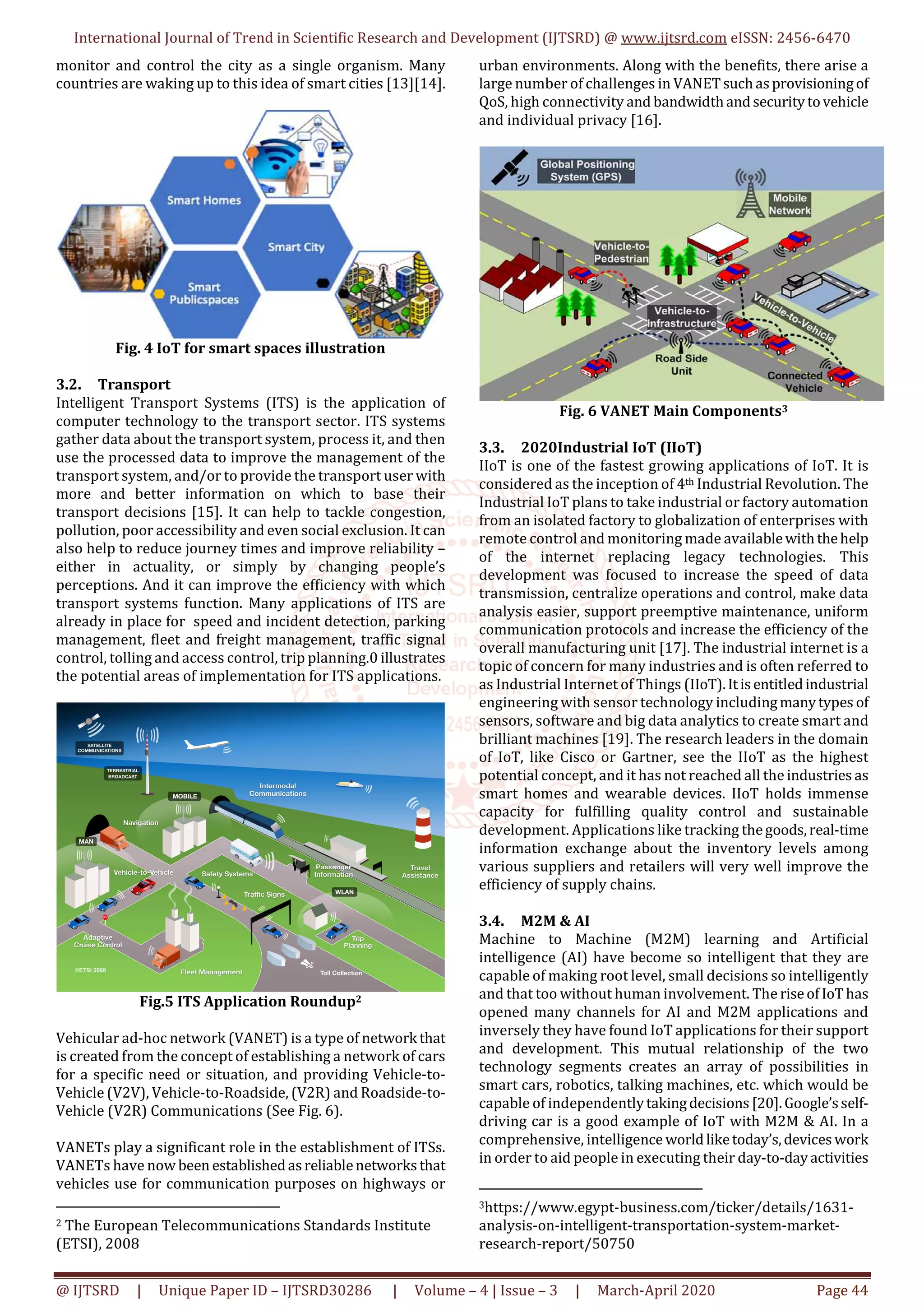International Journal of Trend in Scientific Research and Development (IJTSRD) @ www.ijtsrd.com eISSN: 2456-6470
@ IJTSRD | Unique Paper ID – IJTSRD30286 | Volume – 4 | Issue – 3 | March-April 2020 Page 44
monitor and control the city as a single organism. Many
countries are waking up to this idea of smart cities [13][14].
Fig. 4 IoT for smart spaces illustration
3.2. Transport
Intelligent Transport Systems (ITS) is the application of
computer technology to the transport sector. ITS systems
gather data about the transport system, process it, and then
use the processed data to improve the management of the
transport system, and/or to provide the transport user with
more and better information on which to base their
transport decisions [15]. It can help to tackle congestion,
pollution, poor accessibility and even social exclusion. It can
also help to reduce journey times and improve reliability –
either in actuality, or simply by changing people’s
perceptions. And it can improve the efficiency with which
transport systems function. Many applications of ITS are
already in place for speed and incident detection, parking
management, fleet and freight management, traffic signal
control, tolling and access control, trip planning.0 illustrates
the potential areas of implementation for ITS applications.
Fig.5 ITS Application Roundup2
Vehicular ad-hoc network (VANET) is a type of network that
is created from the concept of establishing a network of cars
for a specific need or situation, and providing Vehicle-to-
Vehicle (V2V), Vehicle-to-Roadside, (V2R) and Roadside-to-
Vehicle (V2R) Communications (See Fig. 6).
VANETs play a significant role in the establishment of ITSs.
VANETs have now been establishedasreliablenetworksthat
vehicles use for communication purposes on highways or
2 The European Telecommunications Standards Institute
(ETSI), 2008
urban environments. Along with the benefits, there arise a
large number of challenges in VANETsuchasprovisioningof
QoS, high connectivity and bandwidthandsecuritytovehicle
and individual privacy [16].
Fig. 6 VANET Main Components3
3.3. 2020Industrial IoT (IIoT)
IIoT is one of the fastest growing applications of IoT. It is
considered as the inception of 4th Industrial Revolution. The
Industrial IoT plans to take industrial or factory automation
from an isolated factory to globalization of enterprises with
remote control and monitoring made availablewiththehelp
of the internet replacing legacy technologies. This
development was focused to increase the speed of data
transmission, centralize operations and control, make data
analysis easier, support preemptive maintenance, uniform
communication protocols and increase the efficiency of the
overall manufacturing unit [17]. The industrial internet is a
topic of concern for many industries and is often referred to
as Industrial Internet of Things (IIoT).Itisentitledindustrial
engineering with sensor technology includingmanytypes of
sensors, software and big data analytics to create smart and
brilliant machines [19]. The research leaders in the domain
of IoT, like Cisco or Gartner, see the IIoT as the highest
potential concept, and it has not reached all the industries as
smart homes and wearable devices. IIoT holds immense
capacity for fulfilling quality control and sustainable
development. Applications like tracking thegoods,real-time
information exchange about the inventory levels among
various suppliers and retailers will very well improve the
efficiency of supply chains.
3.4. M2M & AI
Machine to Machine (M2M) learning and Artificial
intelligence (AI) have become so intelligent that they are
capable of making root level, small decisions so intelligently
and that too without human involvement. The riseofIoThas
opened many channels for AI and M2M applications and
inversely they have found IoT applications for their support
and development. This mutual relationship of the two
technology segments creates an array of possibilities in
smart cars, robotics, talking machines, etc. which would be
capable of independentlytakingdecisions[20].Google’sself-
driving car is a good example of IoT with M2M & AI. In a
comprehensive, intelligence worldliketoday’s,deviceswork
in order to aid people in executing their day-to-dayactivities
3https://www.egypt-business.com/ticker/details/1631-
analysis-on-intelligent-transportation-system-market-
research-report/50750
 