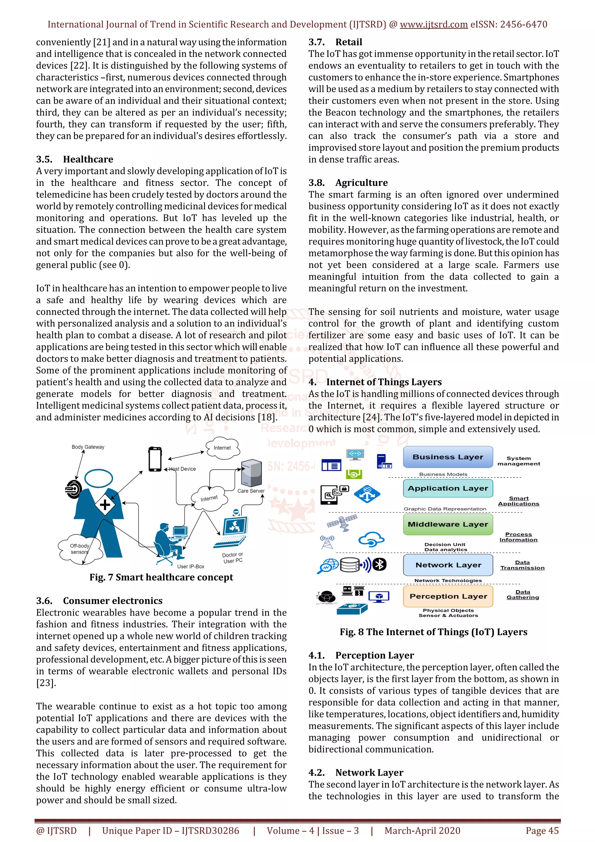 International Journal of Trend in Scientific Research and Development (IJTSRD) @ www.ijtsrd.com eISSN: 2456-6470
@ IJTSRD | Unique Paper ID – IJTSRD30286 | Volume – 4 | Issue – 3 | March-April 2020 Page 45
conveniently [21] and in a natural wayusingtheinformation
and intelligence that is concealed in the network connected
devices [22]. It is distinguished by the following systems of
characteristics –first, numerous devices connected through
network are integratedinto anenvironment;second,devices
can be aware of an individual and their situational context;
third, they can be altered as per an individual’s necessity;
fourth, they can transform if requested by the user; fifth,
they can be prepared for an individual’s desires effortlessly.
3.5. Healthcare
A very important and slowly developing applicationofIoTis
in the healthcare and fitness sector. The concept of
telemedicine has been crudely tested by doctors around the
world by remotely controlling medicinal devicesformedical
monitoring and operations. But IoT has leveled up the
situation. The connection between the health care system
and smart medical devices canproveto bea greatadvantage,
not only for the companies but also for the well-being of
general public (see 0).
IoT in healthcare has an intention to empower people to live
a safe and healthy life by wearing devices which are
connected through the internet. The data collected will help
with personalized analysis and a solution to an individual’s
health plan to combat a disease. A lot of research and pilot
applications are being tested in this sector which will enable
doctors to make better diagnosis and treatment to patients.
Some of the prominent applications include monitoring of
patient’s health and using the collected data to analyze and
generate models for better diagnosis and treatment.
Intelligent medicinal systems collect patient data, processit,
and administer medicines according to AI decisions [18].
Fig. 7 Smart healthcare concept
3.6. Consumer electronics
Electronic wearables have become a popular trend in the
fashion and fitness industries. Their integration with the
internet opened up a whole new world of children tracking
and safety devices, entertainment and fitness applications,
professional development,etc.Abiggerpictureofthisisseen
in terms of wearable electronic wallets and personal IDs
[23].
The wearable continue to exist as a hot topic too among
potential IoT applications and there are devices with the
capability to collect particular data and information about
the users and are formed of sensors and required software.
This collected data is later pre-processed to get the
necessary information about the user. The requirement for
the IoT technology enabled wearable applications is they
should be highly energy efficient or consume ultra-low
power and should be small sized.
3.7. Retail
The IoT has got immense opportunityintheretail sector.IoT
endows an eventuality to retailers to get in touch with the
customers to enhance the in-store experience. Smartphones
will be used as a medium by retailers to stay connected with
their customers even when not present in the store. Using
the Beacon technology and the smartphones, the retailers
can interact with and serve the consumers preferably. They
can also track the consumer’s path via a store and
improvised store layout and position the premium products
in dense traffic areas.
3.8. Agriculture
The smart farming is an often ignored over undermined
business opportunity considering IoT as it does not exactly
fit in the well-known categories like industrial, health, or
mobility. However, asthefarmingoperationsareremote and
requires monitoring huge quantityoflivestock,theIoTcould
metamorphose the way farming is done.Butthisopinion has
not yet been considered at a large scale. Farmers use
meaningful intuition from the data collected to gain a
meaningful return on the investment.
The sensing for soil nutrients and moisture, water usage
control for the growth of plant and identifying custom
fertilizer are some easy and basic uses of IoT. It can be
realized that how IoT can influence all these powerful and
potential applications.
4. Internet of Things Layers
As the IoT is handling millions of connected devices through
the Internet, it requires a flexible layered structure or
architecture [24]. The IoT’s five-layeredmodel indepicted in
0 which is most common, simple and extensively used.
Fig. 8 The Internet of Things (IoT) Layers
4.1. Perception Layer
In the IoT architecture, the perception layer, often called the
objects layer, is the first layer from the bottom, as shown in
0. It consists of various types of tangible devices that are
responsible for data collection and acting in that manner,
like temperatures, locations, object identifiersand,humidity
measurements. The significant aspects of this layer include
managing power consumption and unidirectional or
bidirectional communication.
4.2. Network Layer
The second layer in IoT architecture is the network layer. As
the technologies in this layer are used to transform the
 
