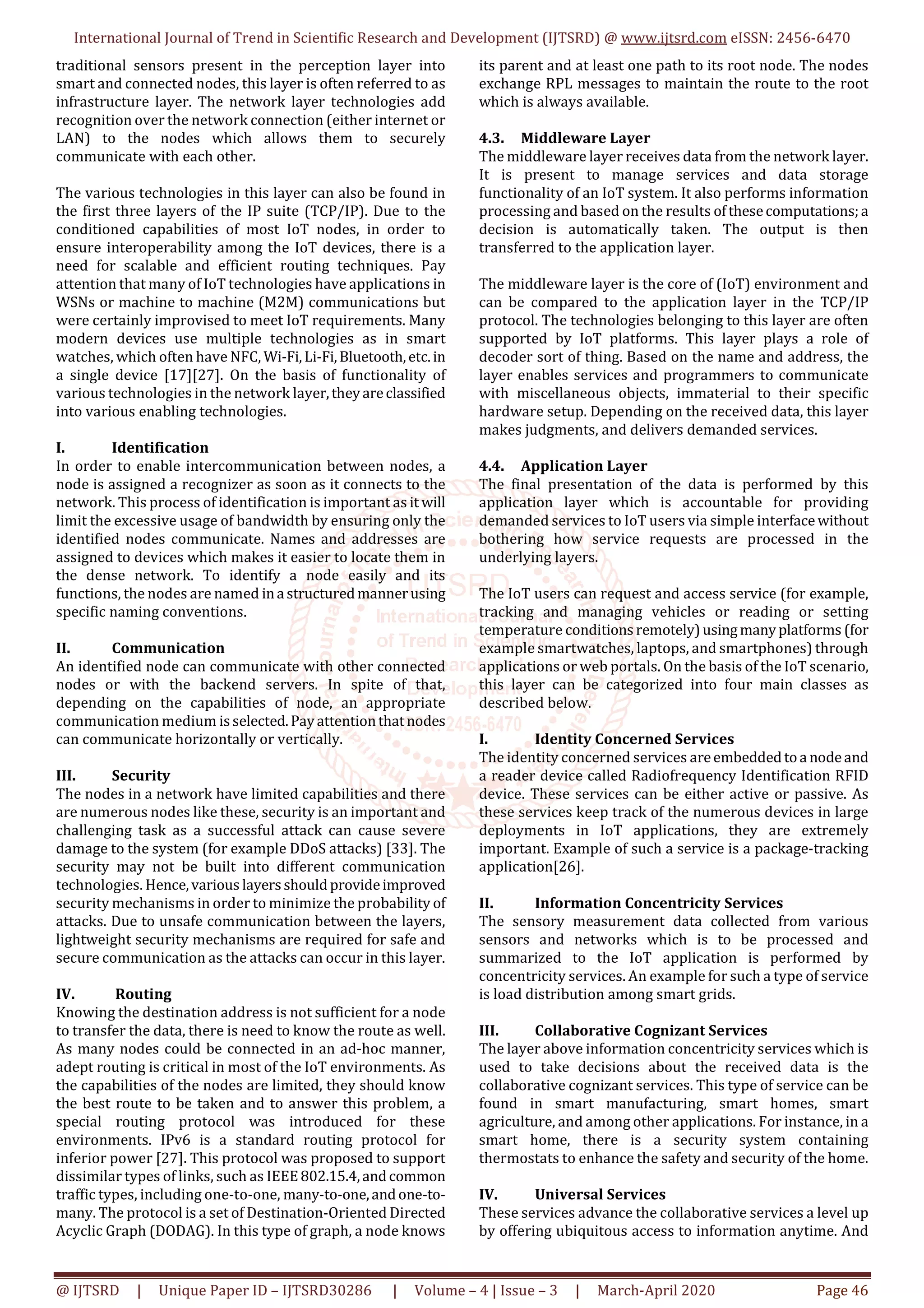International Journal of Trend in Scientific Research and Development (IJTSRD) @ www.ijtsrd.com eISSN: 2456-6470
@ IJTSRD | Unique Paper ID – IJTSRD30286 | Volume – 4 | Issue – 3 | March-April 2020 Page 46
traditional sensors present in the perception layer into
smart and connected nodes, this layer is often referred to as
infrastructure layer. The network layer technologies add
recognition over the network connection (either internet or
LAN) to the nodes which allows them to securely
communicate with each other.
The various technologies in this layer can also be found in
the first three layers of the IP suite (TCP/IP). Due to the
conditioned capabilities of most IoT nodes, in order to
ensure interoperability among the IoT devices, there is a
need for scalable and efficient routing techniques. Pay
attention that many of IoT technologies have applications in
WSNs or machine to machine (M2M) communications but
were certainly improvised to meet IoT requirements. Many
modern devices use multiple technologies as in smart
watches, which often have NFC, Wi-Fi,Li-Fi,Bluetooth,etc.in
a single device [17][27]. On the basis of functionality of
various technologies in the network layer,theyareclassified
into various enabling technologies.
I. Identification
In order to enable intercommunication between nodes, a
node is assigned a recognizer as soon as it connects to the
network. This process of identification is important as it will
limit the excessive usage of bandwidth by ensuring only the
identified nodes communicate. Names and addresses are
assigned to devices which makes it easier to locate them in
the dense network. To identify a node easily and its
functions, the nodes are named ina structuredmannerusing
specific naming conventions.
II. Communication
An identified node can communicate with other connected
nodes or with the backend servers. In spite of that,
depending on the capabilities of node, an appropriate
communication medium isselected.Payattentionthatnodes
can communicate horizontally or vertically.
III. Security
The nodes in a network have limited capabilities and there
are numerous nodes like these, security is an important and
challenging task as a successful attack can cause severe
damage to the system (for example DDoS attacks) [33]. The
security may not be built into different communication
technologies. Hence,various layersshouldprovideimproved
security mechanisms in order to minimize the probability of
attacks. Due to unsafe communication between the layers,
lightweight security mechanisms are required for safe and
secure communication as the attacks can occur in this layer.
IV. Routing
Knowing the destination address is not sufficient for a node
to transfer the data, there is need to know the route as well.
As many nodes could be connected in an ad-hoc manner,
adept routing is critical in most of the IoT environments. As
the capabilities of the nodes are limited, they should know
the best route to be taken and to answer this problem, a
special routing protocol was introduced for these
environments. IPv6 is a standard routing protocol for
inferior power [27]. This protocol was proposed to support
dissimilar types of links, such as IEEE802.15.4,andcommon
traffic types, including one-to-one, many-to-one,andone-to-
many. The protocol is a set of Destination-Oriented Directed
Acyclic Graph (DODAG). In this type of graph, a node knows
its parent and at least one path to its root node. The nodes
exchange RPL messages to maintain the route to the root
which is always available.
4.3. Middleware Layer
The middleware layer receives data from the network layer.
It is present to manage services and data storage
functionality of an IoT system. It also performs information
processing and based on the results ofthesecomputations;a
decision is automatically taken. The output is then
transferred to the application layer.
The middleware layer is the core of (IoT) environment and
can be compared to the application layer in the TCP/IP
protocol. The technologies belonging to this layer are often
supported by IoT platforms. This layer plays a role of
decoder sort of thing. Based on the name and address, the
layer enables services and programmers to communicate
with miscellaneous objects, immaterial to their specific
hardware setup. Depending on the received data, this layer
makes judgments, and delivers demanded services.
4.4. Application Layer
The final presentation of the data is performed by this
application layer which is accountable for providing
demanded services to IoT users via simple interfacewithout
bothering how service requests are processed in the
underlying layers.
The IoT users can request and access service (for example,
tracking and managing vehicles or reading or setting
temperature conditionsremotely)usingmanyplatforms (for
example smartwatches, laptops, and smartphones) through
applications or web portals. On the basis of the IoT scenario,
this layer can be categorized into four main classes as
described below.
I. Identity Concerned Services
The identity concerned services areembeddedtoa nodeand
a reader device called Radiofrequency Identification RFID
device. These services can be either active or passive. As
these services keep track of the numerous devices in large
deployments in IoT applications, they are extremely
important. Example of such a service is a package-tracking
application[26].
II. Information Concentricity Services
The sensory measurement data collected from various
sensors and networks which is to be processed and
summarized to the IoT application is performed by
concentricity services. An example for such a type of service
is load distribution among smart grids.
III. Collaborative Cognizant Services
The layer above information concentricity services which is
used to take decisions about the received data is the
collaborative cognizant services. This type of service can be
found in smart manufacturing, smart homes, smart
agriculture, and among other applications. For instance, in a
smart home, there is a security system containing
thermostats to enhance the safety and security of the home.
IV. Universal Services
These services advance the collaborative services a level up
by offering ubiquitous access to information anytime. And
 