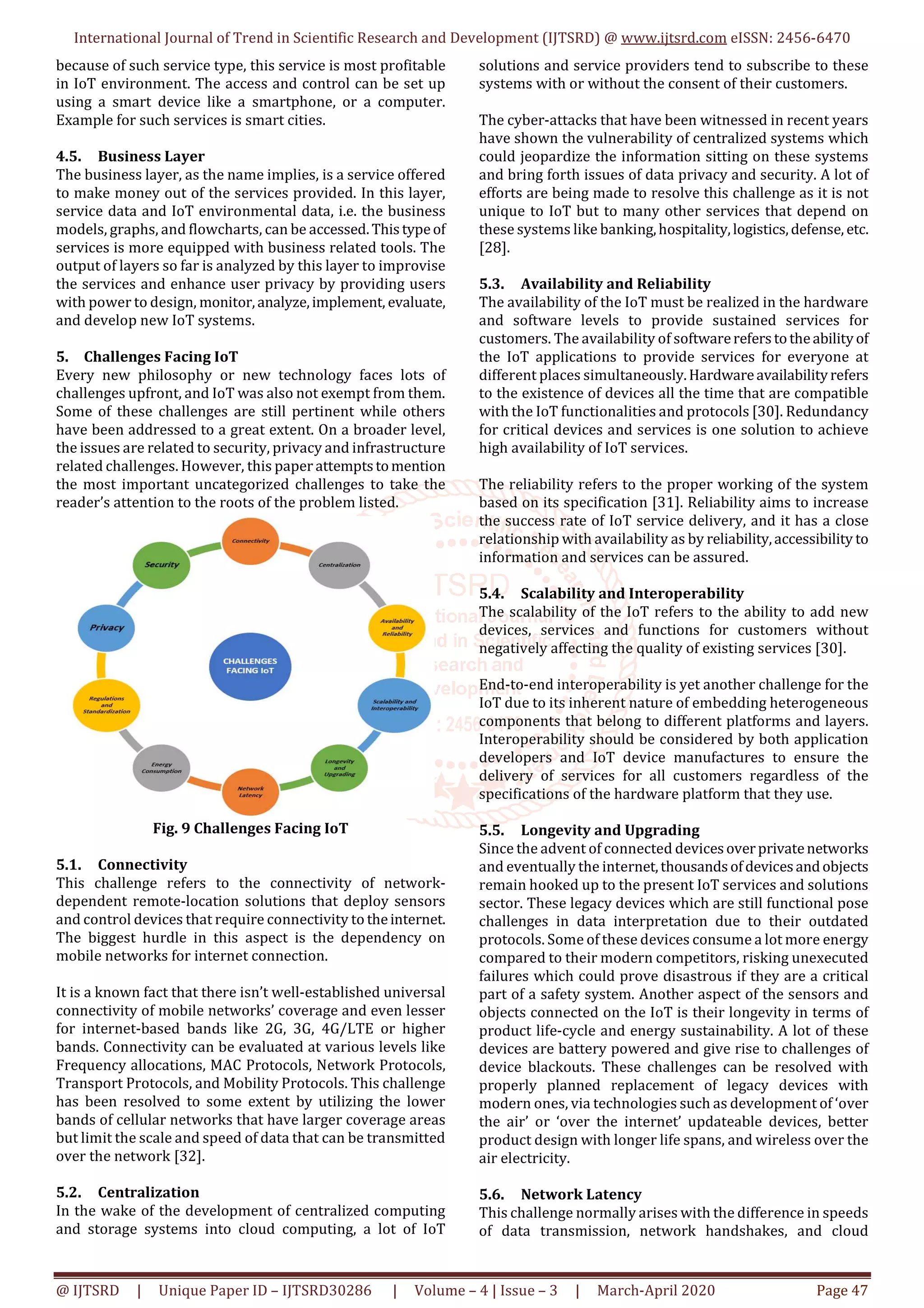 International Journal of Trend in Scientific Research and Development (IJTSRD) @ www.ijtsrd.com eISSN: 2456-6470
@ IJTSRD | Unique Paper ID – IJTSRD30286 | Volume – 4 | Issue – 3 | March-April 2020 Page 47
because of such service type, this service is most profitable
in IoT environment. The access and control can be set up
using a smart device like a smartphone, or a computer.
Example for such services is smart cities.
4.5. Business Layer
The business layer, as the name implies, is a service offered
to make money out of the services provided. In this layer,
service data and IoT environmental data, i.e. the business
models, graphs, and flowcharts, can be accessed.Thistypeof
services is more equipped with business related tools. The
output of layers so far is analyzed by this layer to improvise
the services and enhance user privacy by providing users
with power to design, monitor,analyze,implement, evaluate,
and develop new IoT systems.
5. Challenges Facing IoT
Every new philosophy or new technology faces lots of
challenges upfront, and IoT was also not exempt from them.
Some of these challenges are still pertinent while others
have been addressed to a great extent. On a broader level,
the issues are related to security, privacy and infrastructure
related challenges. However, this paper attemptstomention
the most important uncategorized challenges to take the
reader’s attention to the roots of the problem listed.
Fig. 9 Challenges Facing IoT
5.1. Connectivity
This challenge refers to the connectivity of network-
dependent remote-location solutions that deploy sensors
and control devices that require connectivity to theinternet.
The biggest hurdle in this aspect is the dependency on
mobile networks for internet connection.
It is a known fact that there isn’t well-established universal
connectivity of mobile networks’ coverage and even lesser
for internet-based bands like 2G, 3G, 4G/LTE or higher
bands. Connectivity can be evaluated at various levels like
Frequency allocations, MAC Protocols, Network Protocols,
Transport Protocols, and Mobility Protocols. This challenge
has been resolved to some extent by utilizing the lower
bands of cellular networks that have larger coverage areas
but limit the scale and speed of data that can be transmitted
over the network [32].
5.2. Centralization
In the wake of the development of centralized computing
and storage systems into cloud computing, a lot of IoT
solutions and service providers tend to subscribe to these
systems with or without the consent of their customers.
The cyber-attacks that have been witnessed in recent years
have shown the vulnerability of centralized systems which
could jeopardize the information sitting on these systems
and bring forth issues of data privacy and security. A lot of
efforts are being made to resolve this challenge as it is not
unique to IoT but to many other services that depend on
these systems like banking,hospitality,logistics,defense, etc.
[28].
5.3. Availability and Reliability
The availability of the IoT must be realized in the hardware
and software levels to provide sustained services for
customers. The availability of softwarereferstotheabilityof
the IoT applications to provide services for everyone at
different places simultaneously.Hardwareavailabilityrefers
to the existence of devices all the time that are compatible
with the IoT functionalities and protocols [30]. Redundancy
for critical devices and services is one solution to achieve
high availability of IoT services.
The reliability refers to the proper working of the system
based on its specification [31]. Reliability aims to increase
the success rate of IoT service delivery, and it has a close
relationship with availability as by reliability,accessibility to
information and services can be assured.
5.4. Scalability and Interoperability
The scalability of the IoT refers to the ability to add new
devices, services and functions for customers without
negatively affecting the quality of existing services [30].
End-to-end interoperability is yet another challenge for the
IoT due to its inherent nature of embedding heterogeneous
components that belong to different platforms and layers.
Interoperability should be considered by both application
developers and IoT device manufactures to ensure the
delivery of services for all customers regardless of the
specifications of the hardware platform that they use.
5.5. Longevity and Upgrading
Since the advent of connected devicesoverprivatenetworks
and eventually the internet,thousandsofdevicesandobjects
remain hooked up to the present IoT services and solutions
sector. These legacy devices which are still functional pose
challenges in data interpretation due to their outdated
protocols. Some of these devices consume a lot more energy
compared to their modern competitors, risking unexecuted
failures which could prove disastrous if they are a critical
part of a safety system. Another aspect of the sensors and
objects connected on the IoT is their longevity in terms of
product life-cycle and energy sustainability. A lot of these
devices are battery powered and give rise to challenges of
device blackouts. These challenges can be resolved with
properly planned replacement of legacy devices with
modern ones, via technologies such as development of ‘over
the air’ or ‘over the internet’ updateable devices, better
product design with longer life spans, and wireless over the
air electricity.
5.6. Network Latency
This challenge normally arises with the difference in speeds
of data transmission, network handshakes, and cloud
 