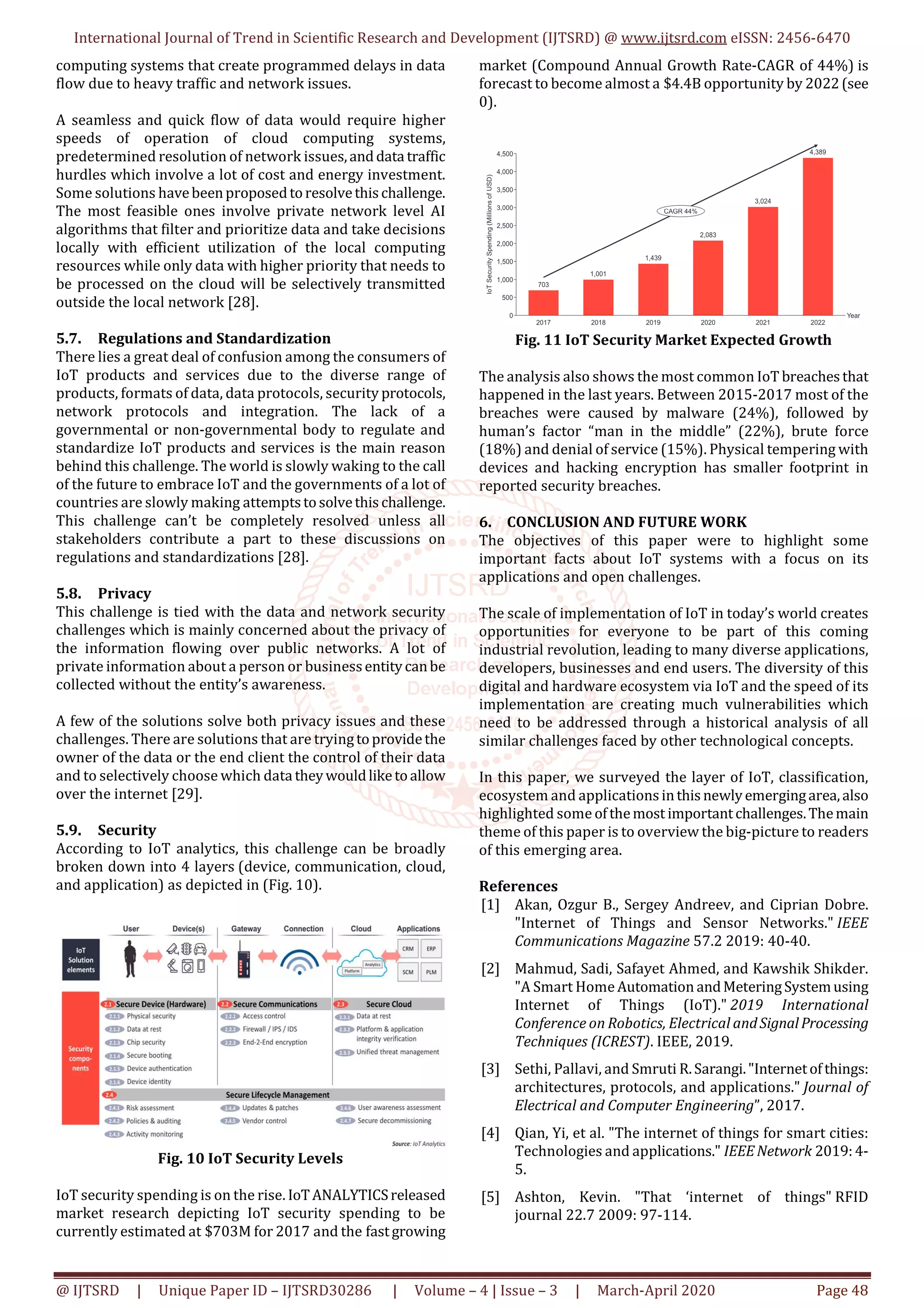 International Journal of Trend in Scientific Research and Development (IJTSRD) @ www.ijtsrd.com eISSN: 2456-6470
@ IJTSRD | Unique Paper ID – IJTSRD30286 | Volume – 4 | Issue – 3 | March-April 2020 Page 48
computing systems that create programmed delays in data
flow due to heavy traffic and network issues.
A seamless and quick flow of data would require higher
speeds of operation of cloud computing systems,
predetermined resolution of network issues,anddata traffic
hurdles which involve a lot of cost and energy investment.
Some solutions havebeenproposedtoresolvethischallenge.
The most feasible ones involve private network level AI
algorithms that filter and prioritize data and take decisions
locally with efficient utilization of the local computing
resources while only data with higher priority that needs to
be processed on the cloud will be selectively transmitted
outside the local network [28].
5.7. Regulations and Standardization
There lies a great deal of confusion among the consumers of
IoT products and services due to the diverse range of
products, formats of data, data protocols, security protocols,
network protocols and integration. The lack of a
governmental or non-governmental body to regulate and
standardize IoT products and services is the main reason
behind this challenge. The world is slowly waking to the call
of the future to embrace IoT and the governments of a lot of
countries are slowly making attemptstosolvethis challenge.
This challenge can’t be completely resolved unless all
stakeholders contribute a part to these discussions on
regulations and standardizations [28].
5.8. Privacy
This challenge is tied with the data and network security
challenges which is mainly concerned about the privacy of
the information flowing over public networks. A lot of
private information about a person or businessentitycanbe
collected without the entity’s awareness.
A few of the solutions solve both privacy issues and these
challenges. There are solutions that are tryingtoprovidethe
owner of the data or the end client the control of their data
and to selectively choose which data theywouldliketoallow
over the internet [29].
5.9. Security
According to IoT analytics, this challenge can be broadly
broken down into 4 layers (device, communication, cloud,
and application) as depicted in (Fig. 10).
Fig. 10 IoT Security Levels
IoT security spending is on the rise. IoTANALYTICSreleased
market research depicting IoT security spending to be
currently estimated at $703M for 2017 and the fastgrowing
market (Compound Annual Growth Rate-CAGR of 44%) is
forecast to become almost a $4.4B opportunity by 2022(see
0).
Fig. 11 IoT Security Market Expected Growth
The analysis also shows the most common IoT breachesthat
happened in the last years. Between 2015-2017 most of the
breaches were caused by malware (24%), followed by
human’s factor “man in the middle” (22%), brute force
(18%) and denial of service (15%). Physical tempering with
devices and hacking encryption has smaller footprint in
reported security breaches.
6. CONCLUSION AND FUTURE WORK
The objectives of this paper were to highlight some
important facts about IoT systems with a focus on its
applications and open challenges.
The scale of implementation of IoT in today’s world creates
opportunities for everyone to be part of this coming
industrial revolution, leading to many diverse applications,
developers, businesses and end users. The diversity of this
digital and hardware ecosystem via IoT and the speed of its
implementation are creating much vulnerabilities which
need to be addressed through a historical analysis of all
similar challenges faced by other technological concepts.
In this paper, we surveyed the layer of IoT, classification,
ecosystem and applicationsinthisnewlyemergingarea,also
highlighted some ofthemost importantchallenges.Themain
theme of this paper is to overview the big-picture to readers
of this emerging area.
References
[1] Akan, Ozgur B., Sergey Andreev, and Ciprian Dobre.
"Internet of Things and Sensor Networks." IEEE
Communications Magazine 57.2 2019: 40-40.
[2] Mahmud, Sadi, Safayet Ahmed, and Kawshik Shikder.
"A Smart Home Automation andMeteringSystemusing
Internet of Things (IoT)." 2019 International
Conference on Robotics, Electrical andSignalProcessing
Techniques (ICREST). IEEE, 2019.
[3] Sethi, Pallavi, and Smruti R.Sarangi."Internetofthings:
architectures, protocols, and applications." Journal of
Electrical and Computer Engineering”, 2017.
[4] Qian, Yi, et al. "The internet of things for smart cities:
Technologies and applications." IEEENetwork 2019:4-
5.
[5] Ashton, Kevin. "That ‘internet of things" RFID
journal 22.7 2009: 97-114.
 
