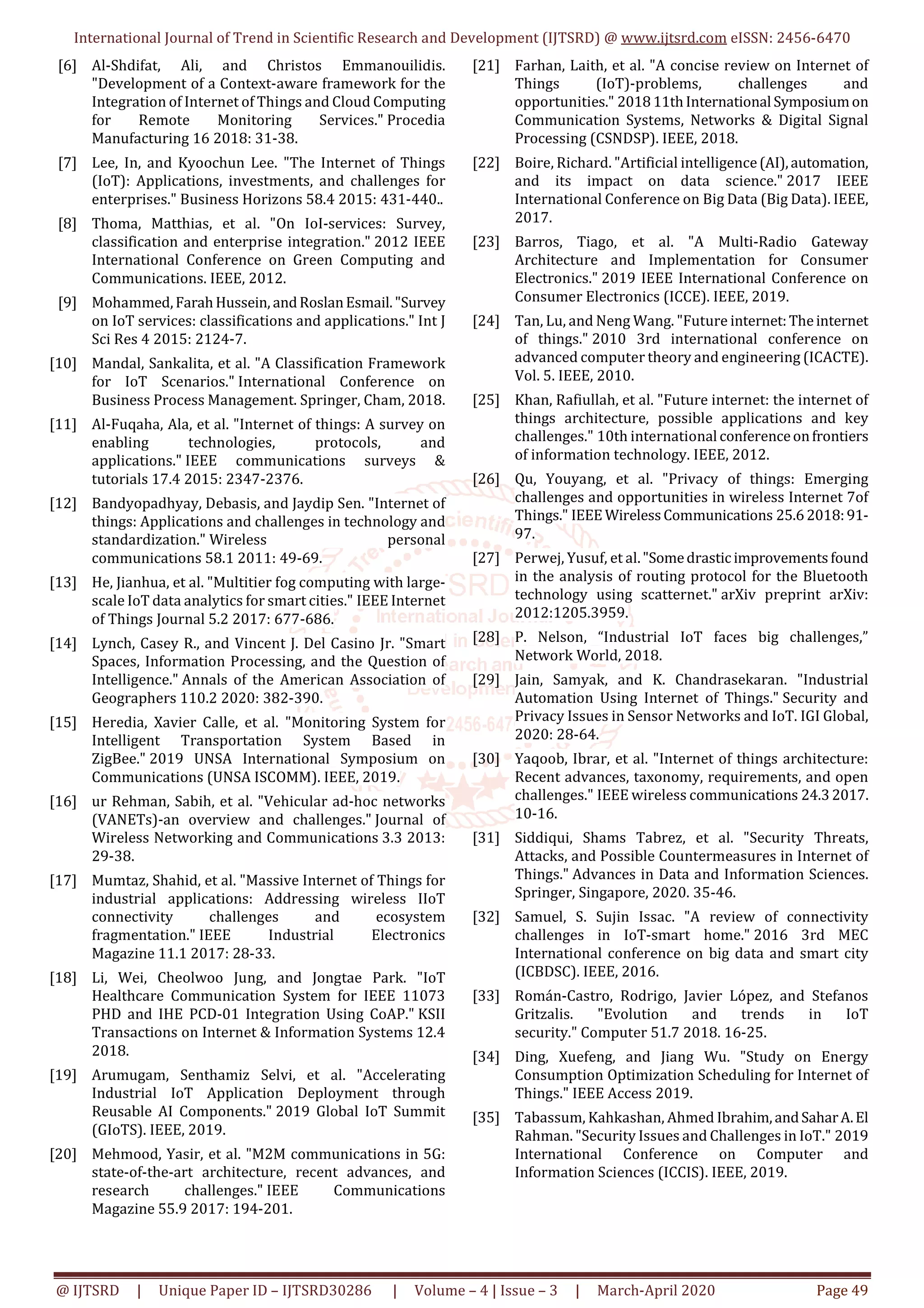 International Journal of Trend in Scientific Research and Development (IJTSRD) @ www.ijtsrd.com eISSN: 2456-6470
@ IJTSRD | Unique Paper ID – IJTSRD30286 | Volume – 4 | Issue – 3 | March-April 2020 Page 49
[6] Al-Shdifat, Ali, and Christos Emmanouilidis.
"Development of a Context-aware framework for the
Integration of Internet of Things and Cloud Computing
for Remote Monitoring Services." Procedia
Manufacturing 16 2018: 31-38.
[7] Lee, In, and Kyoochun Lee. "The Internet of Things
(IoT): Applications, investments, and challenges for
enterprises." Business Horizons 58.4 2015: 431-440..
[8] Thoma, Matthias, et al. "On IoI-services: Survey,
classification and enterprise integration." 2012 IEEE
International Conference on Green Computing and
Communications. IEEE, 2012.
[9] Mohammed,FarahHussein, andRoslanEsmail."Survey
on IoT services: classifications and applications." Int J
Sci Res 4 2015: 2124-7.
[10] Mandal, Sankalita, et al. "A Classification Framework
for IoT Scenarios." International Conference on
Business Process Management. Springer, Cham, 2018.
[11] Al-Fuqaha, Ala, et al. "Internet of things: A survey on
enabling technologies, protocols, and
applications." IEEE communications surveys &
tutorials 17.4 2015: 2347-2376.
[12] Bandyopadhyay, Debasis, and Jaydip Sen. "Internet of
things: Applications and challenges in technology and
standardization." Wireless personal
communications 58.1 2011: 49-69.
[13] He, Jianhua, et al. "Multitier fog computing with large-
scale IoT data analytics for smart cities." IEEE Internet
of Things Journal 5.2 2017: 677-686.
[14] Lynch, Casey R., and Vincent J. Del Casino Jr. "Smart
Spaces, Information Processing, and the Question of
Intelligence." Annals of the American Association of
Geographers 110.2 2020: 382-390.
[15] Heredia, Xavier Calle, et al. "Monitoring System for
Intelligent Transportation System Based in
ZigBee." 2019 UNSA International Symposium on
Communications (UNSA ISCOMM). IEEE, 2019.
[16] ur Rehman, Sabih, et al. "Vehicular ad-hoc networks
(VANETs)-an overview and challenges." Journal of
Wireless Networking and Communications 3.3 2013:
29-38.
[17] Mumtaz, Shahid, et al. "Massive Internet of Things for
industrial applications: Addressing wireless IIoT
connectivity challenges and ecosystem
fragmentation." IEEE Industrial Electronics
Magazine 11.1 2017: 28-33.
[18] Li, Wei, Cheolwoo Jung, and Jongtae Park. "IoT
Healthcare Communication System for IEEE 11073
PHD and IHE PCD-01 Integration Using CoAP." KSII
Transactions on Internet & Information Systems 12.4
2018.
[19] Arumugam, Senthamiz Selvi, et al. "Accelerating
Industrial IoT Application Deployment through
Reusable AI Components." 2019 Global IoT Summit
(GIoTS). IEEE, 2019.
[20] Mehmood, Yasir, et al. "M2M communications in 5G:
state-of-the-art architecture, recent advances, and
research challenges." IEEE Communications
Magazine 55.9 2017: 194-201.
[21] Farhan, Laith, et al. "A concise review on Internet of
Things (IoT)-problems, challenges and
opportunities." 201811thInternational Symposiumon
Communication Systems, Networks & Digital Signal
Processing (CSNDSP). IEEE, 2018.
[22] Boire, Richard. "Artificial intelligence(AI),automation,
and its impact on data science." 2017 IEEE
International Conference on Big Data (Big Data). IEEE,
2017.
[23] Barros, Tiago, et al. "A Multi-Radio Gateway
Architecture and Implementation for Consumer
Electronics." 2019 IEEE International Conference on
Consumer Electronics (ICCE). IEEE, 2019.
[24] Tan, Lu, and Neng Wang. "Future internet:Theinternet
of things." 2010 3rd international conference on
advanced computer theory and engineering (ICACTE).
Vol. 5. IEEE, 2010.
[25] Khan, Rafiullah, et al. "Future internet: the internet of
things architecture, possible applications and key
challenges." 10th international conferenceonfrontiers
of information technology. IEEE, 2012.
[26] Qu, Youyang, et al. "Privacy of things: Emerging
challenges and opportunities in wireless Internet 7of
Things." IEEE WirelessCommunications 25.62018:91-
97.
[27] Perwej, Yusuf, et al."Somedrasticimprovementsfound
in the analysis of routing protocol for the Bluetooth
technology using scatternet." arXiv preprint arXiv:
2012:1205.3959.
[28] P. Nelson, “Industrial IoT faces big challenges,”
Network World, 2018.
[29] Jain, Samyak, and K. Chandrasekaran. "Industrial
Automation Using Internet of Things." Security and
Privacy Issues in Sensor Networks and IoT. IGI Global,
2020: 28-64.
[30] Yaqoob, Ibrar, et al. "Internet of things architecture:
Recent advances, taxonomy, requirements, and open
challenges." IEEE wireless communications 24.32017.
10-16.
[31] Siddiqui, Shams Tabrez, et al. "Security Threats,
Attacks, and Possible Countermeasures in Internet of
Things." Advances in Data and Information Sciences.
Springer, Singapore, 2020. 35-46.
[32] Samuel, S. Sujin Issac. "A review of connectivity
challenges in IoT-smart home." 2016 3rd MEC
International conference on big data and smart city
(ICBDSC). IEEE, 2016.
[33] Román-Castro, Rodrigo, Javier López, and Stefanos
Gritzalis. "Evolution and trends in IoT
security." Computer 51.7 2018. 16-25.
[34] Ding, Xuefeng, and Jiang Wu. "Study on Energy
Consumption Optimization Scheduling for Internet of
Things." IEEE Access 2019.
[35] Tabassum, Kahkashan, Ahmed Ibrahim,andSaharA.El
Rahman. "Security Issues and Challenges in IoT." 2019
International Conference on Computer and
Information Sciences (ICCIS). IEEE, 2019.
 