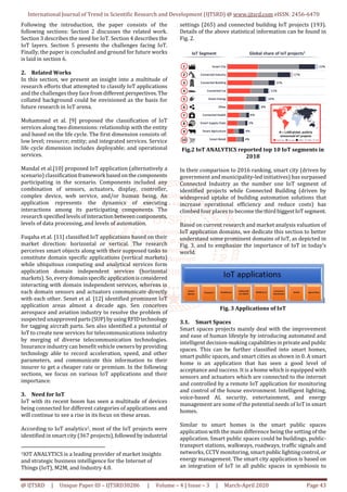 International Journal of Trend in Scientific Research and Development (IJTSRD) @ www.ijtsrd.com eISSN: 2456-6470
@ IJTSRD | Unique Paper ID – IJTSRD30286 | Volume – 4 | Issue – 3 | March-April 2020 Page 43
Following the introduction, the paper consists of the
following sections: Section 2 discusses the related work.
Section 3 describes the need for IoT. Section 4 describes the
IoT layers. Section 5 presents the challenges facing IoT.
Finally, the paper is concluded and ground for future works
is laid in section 6.
2. Related Works
In this section, we present an insight into a multitude of
research efforts that attempted to classify IoT applications
and the challenges they face fromdifferentperspectives.The
collated background could be envisioned as the basis for
future research in IoT arena.
Mohammed et al. [9] proposed the classification of IoT
services along two dimensions: relationship with the entity
and based on the life cycle. The first dimension consists of:
low level; resource; entity; and integrated services. Service
life cycle dimension includes deployable; and operational
services.
Mandal et al.[10] proposed IoT application (alternatively a
scenario) classificationframework basedonthecomponents
participating in the scenario. Components included any
combination of sensors, actuators, display, controller,
complex device, web service, and/or human being. An
application represents the dynamics of executing
interactions among its participating components. The
research specifiedlevelsofinteraction betweencomponents,
levels of data processing, and levels of automation.
Fuqaha et al. [11] classified IoT applications based on their
market direction: horizontal or vertical. The research
perceives smart objects along with their supposed tasks to
constitute domain specific applications (vertical markets)
while ubiquitous computing and analytical services form
application domain independent services (horizontal
markets). So, every domainspecificapplicationisconsidered
interacting with domain independent services, whereas in
each domain sensors and actuators communicate directly
with each other. Senet et al. [12] identified prominent IoT
application areas almost a decade ago. Sen conceives
aerospace and aviation industry to resolve the problem of
suspected unapprovedparts (SUP)byusingRFIDtechnology
for tagging aircraft parts. Sen also identified a potential of
IoT to create new services for telecommunications industry
by merging of diverse telecommunication technologies.
Insurance industry can benefit vehicle owners by providing
technology able to record acceleration, speed, and other
parameters, and communicate this information to their
insurer to get a cheaper rate or premium. In the following
sections, we focus on various IoT applications and their
importance.
3. Need for IoT
IoT with its recent boom has seen a multitude of devices
being connected for different categories of applications and
will continue to see a rise in its focus on these areas.
According to IoT analytics1, most of the IoT projects were
identified in smart city (367 projects),followedbyindustrial
1IOT ANALYTICS is a leading provider of market insights
and strategic business intelligence for the Internet of
Things (IoT), M2M, and Industry 4.0.
settings (265) and connected building IoT projects (193).
Details of the above statistical information can be found in
Fig. 2.
Fig.2 IoT ANALYTICS reported top 10 IoT segments in
2018
In their comparison to 2016 ranking, smart city (driven by
government and municipality-led initiatives) has surpassed
Connected Industry as the number one IoT segment of
identified projects while Connected Building (driven by
widespread uptake of building automation solutions that
increase operational efficiency and reduce costs) has
climbed four places to become thethirdbiggestIoTsegment.
Based on current research and market analysis valuation of
IoT application domains, we dedicate this section to better
understand some prominent domains of IoT, as depicted in
Fig. 3, and to emphasize the importance of IoT in today’s
world.
Fig. 3 Applications of IoT
3.1. Smart Spaces
Smart spaces projects mainly deal with the improvement
and ease of human lifestyle by introducing automated and
intelligent decision-making capabilitiesinprivateandpublic
spaces. This can be further classified into smart homes,
smart public spaces, and smart cities as shown in 0. A smart
home is an application that has seen a good level of
acceptance and success. It is a home which is equipped with
sensors and actuators which are connected to the internet
and controlled by a remote IoT application for monitoring
and control of the house environment. Intelligent lighting,
voice-based AI, security, entertainment, and energy
management are some of the potential needs of IoT in smart
homes.
Similar to smart homes is the smart public spaces
application with the main difference being the setting of the
application. Smart public spaces could be buildings, public-
transport stations, walkways, roadways, traffic signals and
networks, CCTV monitoring, smart publiclightingcontrol,or
energy management. The smart city application is based on
an integration of IoT in all public spaces in symbiosis to
 