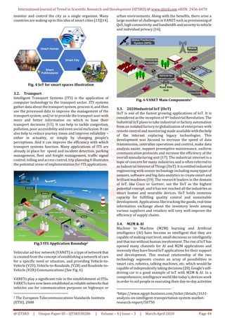 International Journal of Trend in Scientific Research and Development (IJTSRD) @ www.ijtsrd.com eISSN: 2456-6470
@ IJTSRD | Unique Paper ID – IJTSRD30286 | Volume – 4 | Issue – 3 | March-April 2020 Page 44
monitor and control the city as a single organism. Many
countries are waking up to this idea of smart cities [13][14].
Fig. 4 IoT for smart spaces illustration
3.2. Transport
Intelligent Transport Systems (ITS) is the application of
computer technology to the transport sector. ITS systems
gather data about the transport system, process it, and then
use the processed data to improve the management of the
transport system, and/or to provide the transport user with
more and better information on which to base their
transport decisions [15]. It can help to tackle congestion,
pollution, poor accessibility and even social exclusion. It can
also help to reduce journey times and improve reliability –
either in actuality, or simply by changing people’s
perceptions. And it can improve the efficiency with which
transport systems function. Many applications of ITS are
already in place for speed and incident detection, parking
management, fleet and freight management, traffic signal
control, tolling and access control, trip planning.0 illustrates
the potential areas of implementation for ITS applications.
Fig.5 ITS Application Roundup2
Vehicular ad-hoc network (VANET) is a type of network that
is created from the concept of establishing a network of cars
for a specific need or situation, and providing Vehicle-to-
Vehicle (V2V), Vehicle-to-Roadside, (V2R) and Roadside-to-
Vehicle (V2R) Communications (See Fig. 6).
VANETs play a significant role in the establishment of ITSs.
VANETs have now been establishedasreliablenetworksthat
vehicles use for communication purposes on highways or
2 The European Telecommunications Standards Institute
(ETSI), 2008
urban environments. Along with the benefits, there arise a
large number of challenges in VANETsuchasprovisioningof
QoS, high connectivity and bandwidthandsecuritytovehicle
and individual privacy [16].
Fig. 6 VANET Main Components3
3.3. 2020Industrial IoT (IIoT)
IIoT is one of the fastest growing applications of IoT. It is
considered as the inception of 4th Industrial Revolution. The
Industrial IoT plans to take industrial or factory automation
from an isolated factory to globalization of enterprises with
remote control and monitoring made availablewiththehelp
of the internet replacing legacy technologies. This
development was focused to increase the speed of data
transmission, centralize operations and control, make data
analysis easier, support preemptive maintenance, uniform
communication protocols and increase the efficiency of the
overall manufacturing unit [17]. The industrial internet is a
topic of concern for many industries and is often referred to
as Industrial Internet of Things (IIoT).Itisentitledindustrial
engineering with sensor technology includingmanytypes of
sensors, software and big data analytics to create smart and
brilliant machines [19]. The research leaders in the domain
of IoT, like Cisco or Gartner, see the IIoT as the highest
potential concept, and it has not reached all the industries as
smart homes and wearable devices. IIoT holds immense
capacity for fulfilling quality control and sustainable
development. Applications like tracking thegoods,real-time
information exchange about the inventory levels among
various suppliers and retailers will very well improve the
efficiency of supply chains.
3.4. M2M & AI
Machine to Machine (M2M) learning and Artificial
intelligence (AI) have become so intelligent that they are
capable of making root level, small decisions so intelligently
and that too without human involvement. The riseofIoThas
opened many channels for AI and M2M applications and
inversely they have found IoT applications for their support
and development. This mutual relationship of the two
technology segments creates an array of possibilities in
smart cars, robotics, talking machines, etc. which would be
capable of independentlytakingdecisions[20].Google’sself-
driving car is a good example of IoT with M2M & AI. In a
comprehensive, intelligence worldliketoday’s,deviceswork
in order to aid people in executing their day-to-dayactivities
3https://www.egypt-business.com/ticker/details/1631-
analysis-on-intelligent-transportation-system-market-
research-report/50750
 