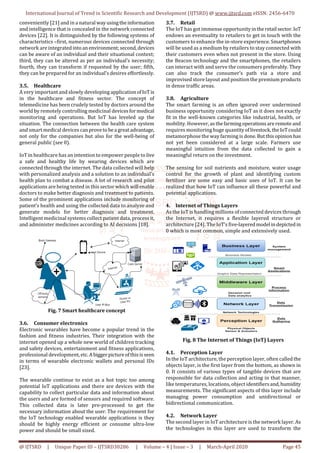 International Journal of Trend in Scientific Research and Development (IJTSRD) @ www.ijtsrd.com eISSN: 2456-6470
@ IJTSRD | Unique Paper ID – IJTSRD30286 | Volume – 4 | Issue – 3 | March-April 2020 Page 45
conveniently [21] and in a natural wayusingtheinformation
and intelligence that is concealed in the network connected
devices [22]. It is distinguished by the following systems of
characteristics –first, numerous devices connected through
network are integratedinto anenvironment;second,devices
can be aware of an individual and their situational context;
third, they can be altered as per an individual’s necessity;
fourth, they can transform if requested by the user; fifth,
they can be prepared for an individual’s desires effortlessly.
3.5. Healthcare
A very important and slowly developing applicationofIoTis
in the healthcare and fitness sector. The concept of
telemedicine has been crudely tested by doctors around the
world by remotely controlling medicinal devicesformedical
monitoring and operations. But IoT has leveled up the
situation. The connection between the health care system
and smart medical devices canproveto bea greatadvantage,
not only for the companies but also for the well-being of
general public (see 0).
IoT in healthcare has an intention to empower people to live
a safe and healthy life by wearing devices which are
connected through the internet. The data collected will help
with personalized analysis and a solution to an individual’s
health plan to combat a disease. A lot of research and pilot
applications are being tested in this sector which will enable
doctors to make better diagnosis and treatment to patients.
Some of the prominent applications include monitoring of
patient’s health and using the collected data to analyze and
generate models for better diagnosis and treatment.
Intelligent medicinal systems collect patient data, processit,
and administer medicines according to AI decisions [18].
Fig. 7 Smart healthcare concept
3.6. Consumer electronics
Electronic wearables have become a popular trend in the
fashion and fitness industries. Their integration with the
internet opened up a whole new world of children tracking
and safety devices, entertainment and fitness applications,
professional development,etc.Abiggerpictureofthisisseen
in terms of wearable electronic wallets and personal IDs
[23].
The wearable continue to exist as a hot topic too among
potential IoT applications and there are devices with the
capability to collect particular data and information about
the users and are formed of sensors and required software.
This collected data is later pre-processed to get the
necessary information about the user. The requirement for
the IoT technology enabled wearable applications is they
should be highly energy efficient or consume ultra-low
power and should be small sized.
3.7. Retail
The IoT has got immense opportunityintheretail sector.IoT
endows an eventuality to retailers to get in touch with the
customers to enhance the in-store experience. Smartphones
will be used as a medium by retailers to stay connected with
their customers even when not present in the store. Using
the Beacon technology and the smartphones, the retailers
can interact with and serve the consumers preferably. They
can also track the consumer’s path via a store and
improvised store layout and position the premium products
in dense traffic areas.
3.8. Agriculture
The smart farming is an often ignored over undermined
business opportunity considering IoT as it does not exactly
fit in the well-known categories like industrial, health, or
mobility. However, asthefarmingoperationsareremote and
requires monitoring huge quantityoflivestock,theIoTcould
metamorphose the way farming is done.Butthisopinion has
not yet been considered at a large scale. Farmers use
meaningful intuition from the data collected to gain a
meaningful return on the investment.
The sensing for soil nutrients and moisture, water usage
control for the growth of plant and identifying custom
fertilizer are some easy and basic uses of IoT. It can be
realized that how IoT can influence all these powerful and
potential applications.
4. Internet of Things Layers
As the IoT is handling millions of connected devices through
the Internet, it requires a flexible layered structure or
architecture [24]. The IoT’s five-layeredmodel indepicted in
0 which is most common, simple and extensively used.
Fig. 8 The Internet of Things (IoT) Layers
4.1. Perception Layer
In the IoT architecture, the perception layer, often called the
objects layer, is the first layer from the bottom, as shown in
0. It consists of various types of tangible devices that are
responsible for data collection and acting in that manner,
like temperatures, locations, object identifiersand,humidity
measurements. The significant aspects of this layer include
managing power consumption and unidirectional or
bidirectional communication.
4.2. Network Layer
The second layer in IoT architecture is the network layer. As
the technologies in this layer are used to transform the
 