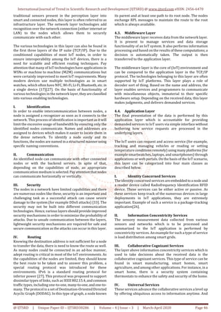International Journal of Trend in Scientific Research and Development (IJTSRD) @ www.ijtsrd.com eISSN: 2456-6470
@ IJTSRD | Unique Paper ID – IJTSRD30286 | Volume – 4 | Issue – 3 | March-April 2020 Page 46
traditional sensors present in the perception layer into
smart and connected nodes, this layer is often referred to as
infrastructure layer. The network layer technologies add
recognition over the network connection (either internet or
LAN) to the nodes which allows them to securely
communicate with each other.
The various technologies in this layer can also be found in
the first three layers of the IP suite (TCP/IP). Due to the
conditioned capabilities of most IoT nodes, in order to
ensure interoperability among the IoT devices, there is a
need for scalable and efficient routing techniques. Pay
attention that many of IoT technologies have applications in
WSNs or machine to machine (M2M) communications but
were certainly improvised to meet IoT requirements. Many
modern devices use multiple technologies as in smart
watches, which often have NFC, Wi-Fi,Li-Fi,Bluetooth,etc.in
a single device [17][27]. On the basis of functionality of
various technologies in the network layer,theyareclassified
into various enabling technologies.
I. Identification
In order to enable intercommunication between nodes, a
node is assigned a recognizer as soon as it connects to the
network. This process of identification is important as it will
limit the excessive usage of bandwidth by ensuring only the
identified nodes communicate. Names and addresses are
assigned to devices which makes it easier to locate them in
the dense network. To identify a node easily and its
functions, the nodes are named ina structuredmannerusing
specific naming conventions.
II. Communication
An identified node can communicate with other connected
nodes or with the backend servers. In spite of that,
depending on the capabilities of node, an appropriate
communication medium isselected.Payattentionthatnodes
can communicate horizontally or vertically.
III. Security
The nodes in a network have limited capabilities and there
are numerous nodes like these, security is an important and
challenging task as a successful attack can cause severe
damage to the system (for example DDoS attacks) [33]. The
security may not be built into different communication
technologies. Hence,various layersshouldprovideimproved
security mechanisms in order to minimize the probability of
attacks. Due to unsafe communication between the layers,
lightweight security mechanisms are required for safe and
secure communication as the attacks can occur in this layer.
IV. Routing
Knowing the destination address is not sufficient for a node
to transfer the data, there is need to know the route as well.
As many nodes could be connected in an ad-hoc manner,
adept routing is critical in most of the IoT environments. As
the capabilities of the nodes are limited, they should know
the best route to be taken and to answer this problem, a
special routing protocol was introduced for these
environments. IPv6 is a standard routing protocol for
inferior power [27]. This protocol was proposed to support
dissimilar types of links, such as IEEE802.15.4,andcommon
traffic types, including one-to-one, many-to-one,andone-to-
many. The protocol is a set of Destination-Oriented Directed
Acyclic Graph (DODAG). In this type of graph, a node knows
its parent and at least one path to its root node. The nodes
exchange RPL messages to maintain the route to the root
which is always available.
4.3. Middleware Layer
The middleware layer receives data from the network layer.
It is present to manage services and data storage
functionality of an IoT system. It also performs information
processing and based on the results ofthesecomputations;a
decision is automatically taken. The output is then
transferred to the application layer.
The middleware layer is the core of (IoT) environment and
can be compared to the application layer in the TCP/IP
protocol. The technologies belonging to this layer are often
supported by IoT platforms. This layer plays a role of
decoder sort of thing. Based on the name and address, the
layer enables services and programmers to communicate
with miscellaneous objects, immaterial to their specific
hardware setup. Depending on the received data, this layer
makes judgments, and delivers demanded services.
4.4. Application Layer
The final presentation of the data is performed by this
application layer which is accountable for providing
demanded services to IoT users via simple interfacewithout
bothering how service requests are processed in the
underlying layers.
The IoT users can request and access service (for example,
tracking and managing vehicles or reading or setting
temperature conditionsremotely)usingmanyplatforms (for
example smartwatches, laptops, and smartphones) through
applications or web portals. On the basis of the IoT scenario,
this layer can be categorized into four main classes as
described below.
I. Identity Concerned Services
The identity concerned services areembeddedtoa nodeand
a reader device called Radiofrequency Identification RFID
device. These services can be either active or passive. As
these services keep track of the numerous devices in large
deployments in IoT applications, they are extremely
important. Example of such a service is a package-tracking
application[26].
II. Information Concentricity Services
The sensory measurement data collected from various
sensors and networks which is to be processed and
summarized to the IoT application is performed by
concentricity services. An example for such a type of service
is load distribution among smart grids.
III. Collaborative Cognizant Services
The layer above information concentricity services which is
used to take decisions about the received data is the
collaborative cognizant services. This type of service can be
found in smart manufacturing, smart homes, smart
agriculture, and among other applications. For instance, in a
smart home, there is a security system containing
thermostats to enhance the safety and security of the home.
IV. Universal Services
These services advance the collaborative services a level up
by offering ubiquitous access to information anytime. And
 