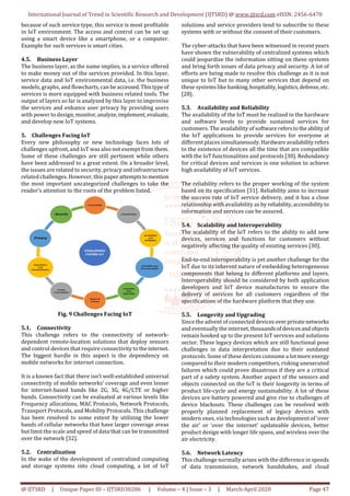 International Journal of Trend in Scientific Research and Development (IJTSRD) @ www.ijtsrd.com eISSN: 2456-6470
@ IJTSRD | Unique Paper ID – IJTSRD30286 | Volume – 4 | Issue – 3 | March-April 2020 Page 47
because of such service type, this service is most profitable
in IoT environment. The access and control can be set up
using a smart device like a smartphone, or a computer.
Example for such services is smart cities.
4.5. Business Layer
The business layer, as the name implies, is a service offered
to make money out of the services provided. In this layer,
service data and IoT environmental data, i.e. the business
models, graphs, and flowcharts, can be accessed.Thistypeof
services is more equipped with business related tools. The
output of layers so far is analyzed by this layer to improvise
the services and enhance user privacy by providing users
with power to design, monitor,analyze,implement, evaluate,
and develop new IoT systems.
5. Challenges Facing IoT
Every new philosophy or new technology faces lots of
challenges upfront, and IoT was also not exempt from them.
Some of these challenges are still pertinent while others
have been addressed to a great extent. On a broader level,
the issues are related to security, privacy and infrastructure
related challenges. However, this paper attemptstomention
the most important uncategorized challenges to take the
reader’s attention to the roots of the problem listed.
Fig. 9 Challenges Facing IoT
5.1. Connectivity
This challenge refers to the connectivity of network-
dependent remote-location solutions that deploy sensors
and control devices that require connectivity to theinternet.
The biggest hurdle in this aspect is the dependency on
mobile networks for internet connection.
It is a known fact that there isn’t well-established universal
connectivity of mobile networks’ coverage and even lesser
for internet-based bands like 2G, 3G, 4G/LTE or higher
bands. Connectivity can be evaluated at various levels like
Frequency allocations, MAC Protocols, Network Protocols,
Transport Protocols, and Mobility Protocols. This challenge
has been resolved to some extent by utilizing the lower
bands of cellular networks that have larger coverage areas
but limit the scale and speed of data that can be transmitted
over the network [32].
5.2. Centralization
In the wake of the development of centralized computing
and storage systems into cloud computing, a lot of IoT
solutions and service providers tend to subscribe to these
systems with or without the consent of their customers.
The cyber-attacks that have been witnessed in recent years
have shown the vulnerability of centralized systems which
could jeopardize the information sitting on these systems
and bring forth issues of data privacy and security. A lot of
efforts are being made to resolve this challenge as it is not
unique to IoT but to many other services that depend on
these systems like banking,hospitality,logistics,defense, etc.
[28].
5.3. Availability and Reliability
The availability of the IoT must be realized in the hardware
and software levels to provide sustained services for
customers. The availability of softwarereferstotheabilityof
the IoT applications to provide services for everyone at
different places simultaneously.Hardwareavailabilityrefers
to the existence of devices all the time that are compatible
with the IoT functionalities and protocols [30]. Redundancy
for critical devices and services is one solution to achieve
high availability of IoT services.
The reliability refers to the proper working of the system
based on its specification [31]. Reliability aims to increase
the success rate of IoT service delivery, and it has a close
relationship with availability as by reliability,accessibility to
information and services can be assured.
5.4. Scalability and Interoperability
The scalability of the IoT refers to the ability to add new
devices, services and functions for customers without
negatively affecting the quality of existing services [30].
End-to-end interoperability is yet another challenge for the
IoT due to its inherent nature of embedding heterogeneous
components that belong to different platforms and layers.
Interoperability should be considered by both application
developers and IoT device manufactures to ensure the
delivery of services for all customers regardless of the
specifications of the hardware platform that they use.
5.5. Longevity and Upgrading
Since the advent of connected devicesoverprivatenetworks
and eventually the internet,thousandsofdevicesandobjects
remain hooked up to the present IoT services and solutions
sector. These legacy devices which are still functional pose
challenges in data interpretation due to their outdated
protocols. Some of these devices consume a lot more energy
compared to their modern competitors, risking unexecuted
failures which could prove disastrous if they are a critical
part of a safety system. Another aspect of the sensors and
objects connected on the IoT is their longevity in terms of
product life-cycle and energy sustainability. A lot of these
devices are battery powered and give rise to challenges of
device blackouts. These challenges can be resolved with
properly planned replacement of legacy devices with
modern ones, via technologies such as development of ‘over
the air’ or ‘over the internet’ updateable devices, better
product design with longer life spans, and wireless over the
air electricity.
5.6. Network Latency
This challenge normally arises with the difference in speeds
of data transmission, network handshakes, and cloud
 