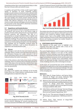 International Journal of Trend in Scientific Research and Development (IJTSRD) @ www.ijtsrd.com eISSN: 2456-6470
@ IJTSRD | Unique Paper ID – IJTSRD30286 | Volume – 4 | Issue – 3 | March-April 2020 Page 48
computing systems that create programmed delays in data
flow due to heavy traffic and network issues.
A seamless and quick flow of data would require higher
speeds of operation of cloud computing systems,
predetermined resolution of network issues,anddata traffic
hurdles which involve a lot of cost and energy investment.
Some solutions havebeenproposedtoresolvethischallenge.
The most feasible ones involve private network level AI
algorithms that filter and prioritize data and take decisions
locally with efficient utilization of the local computing
resources while only data with higher priority that needs to
be processed on the cloud will be selectively transmitted
outside the local network [28].
5.7. Regulations and Standardization
There lies a great deal of confusion among the consumers of
IoT products and services due to the diverse range of
products, formats of data, data protocols, security protocols,
network protocols and integration. The lack of a
governmental or non-governmental body to regulate and
standardize IoT products and services is the main reason
behind this challenge. The world is slowly waking to the call
of the future to embrace IoT and the governments of a lot of
countries are slowly making attemptstosolvethis challenge.
This challenge can’t be completely resolved unless all
stakeholders contribute a part to these discussions on
regulations and standardizations [28].
5.8. Privacy
This challenge is tied with the data and network security
challenges which is mainly concerned about the privacy of
the information flowing over public networks. A lot of
private information about a person or businessentitycanbe
collected without the entity’s awareness.
A few of the solutions solve both privacy issues and these
challenges. There are solutions that are tryingtoprovidethe
owner of the data or the end client the control of their data
and to selectively choose which data theywouldliketoallow
over the internet [29].
5.9. Security
According to IoT analytics, this challenge can be broadly
broken down into 4 layers (device, communication, cloud,
and application) as depicted in (Fig. 10).
Fig. 10 IoT Security Levels
IoT security spending is on the rise. IoTANALYTICSreleased
market research depicting IoT security spending to be
currently estimated at $703M for 2017 and the fastgrowing
market (Compound Annual Growth Rate-CAGR of 44%) is
forecast to become almost a $4.4B opportunity by 2022(see
0).
Fig. 11 IoT Security Market Expected Growth
The analysis also shows the most common IoT breachesthat
happened in the last years. Between 2015-2017 most of the
breaches were caused by malware (24%), followed by
human’s factor “man in the middle” (22%), brute force
(18%) and denial of service (15%). Physical tempering with
devices and hacking encryption has smaller footprint in
reported security breaches.
6. CONCLUSION AND FUTURE WORK
The objectives of this paper were to highlight some
important facts about IoT systems with a focus on its
applications and open challenges.
The scale of implementation of IoT in today’s world creates
opportunities for everyone to be part of this coming
industrial revolution, leading to many diverse applications,
developers, businesses and end users. The diversity of this
digital and hardware ecosystem via IoT and the speed of its
implementation are creating much vulnerabilities which
need to be addressed through a historical analysis of all
similar challenges faced by other technological concepts.
In this paper, we surveyed the layer of IoT, classification,
ecosystem and applicationsinthisnewlyemergingarea,also
highlighted some ofthemost importantchallenges.Themain
theme of this paper is to overview the big-picture to readers
of this emerging area.
References
[1] Akan, Ozgur B., Sergey Andreev, and Ciprian Dobre.
"Internet of Things and Sensor Networks." IEEE
Communications Magazine 57.2 2019: 40-40.
[2] Mahmud, Sadi, Safayet Ahmed, and Kawshik Shikder.
"A Smart Home Automation andMeteringSystemusing
Internet of Things (IoT)." 2019 International
Conference on Robotics, Electrical andSignalProcessing
Techniques (ICREST). IEEE, 2019.
[3] Sethi, Pallavi, and Smruti R.Sarangi."Internetofthings:
architectures, protocols, and applications." Journal of
Electrical and Computer Engineering”, 2017.
[4] Qian, Yi, et al. "The internet of things for smart cities:
Technologies and applications." IEEENetwork 2019:4-
5.
[5] Ashton, Kevin. "That ‘internet of things" RFID
journal 22.7 2009: 97-114.
 