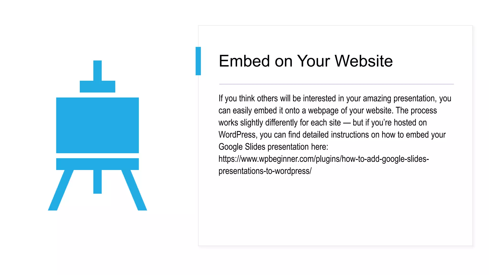 Embed on Your Website
If you think others will be interested in your amazing presentation, you
can easily embed it onto a webpage of your website. The process
works slightly differently for each site — but if you’re hosted on
WordPress, you can find detailed instructions on how to embed your
Google Slides presentation here:
https://www.wpbeginner.com/plugins/how-to-add-google-slides-
presentations-to-wordpress/
 