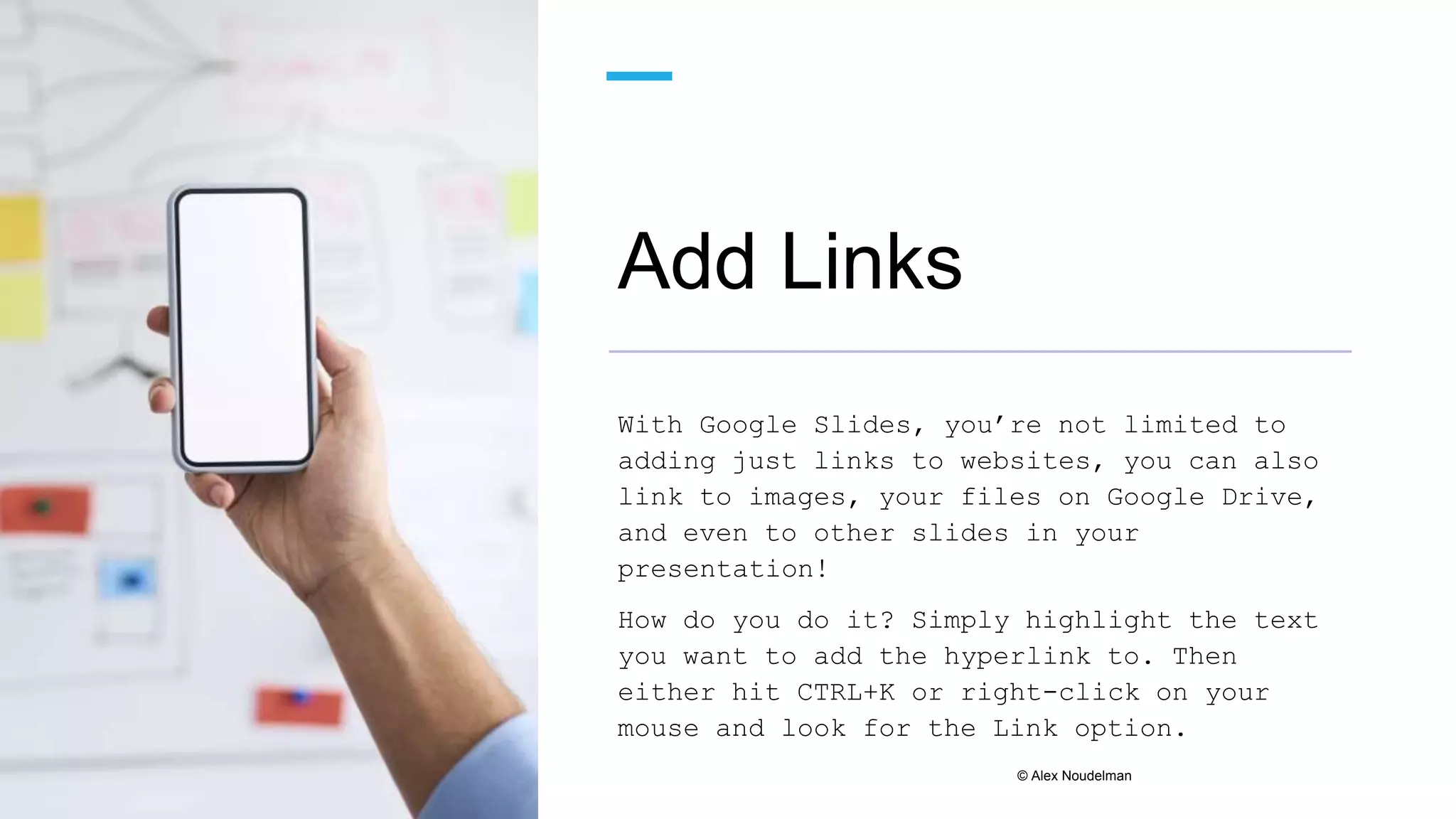 Add Links
With Google Slides, you’re not limited to
adding just links to websites, you can also
link to images, your files on Google Drive,
and even to other slides in your
presentation!
How do you do it? Simply highlight the text
you want to add the hyperlink to. Then
either hit CTRL+K or right-click on your
mouse and look for the Link option.
© Alex Noudelman
 