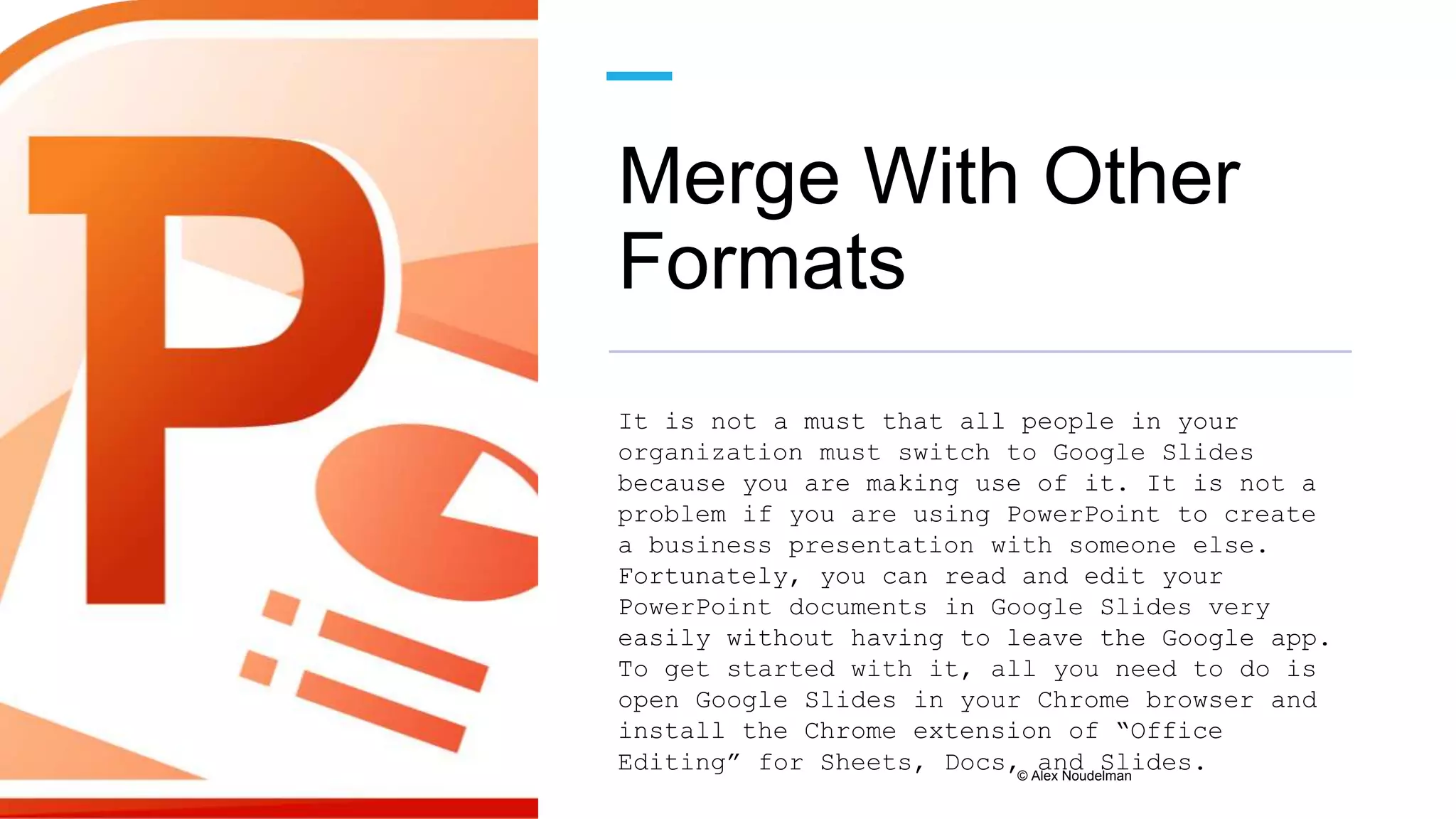 Merge With Other
Formats
It is not a must that all people in your
organization must switch to Google Slides
because you are making use of it. It is not a
problem if you are using PowerPoint to create
a business presentation with someone else.
Fortunately, you can read and edit your
PowerPoint documents in Google Slides very
easily without having to leave the Google app.
To get started with it, all you need to do is
open Google Slides in your Chrome browser and
install the Chrome extension of “Office
Editing” for Sheets, Docs, and Slides.
© Alex Noudelman
 