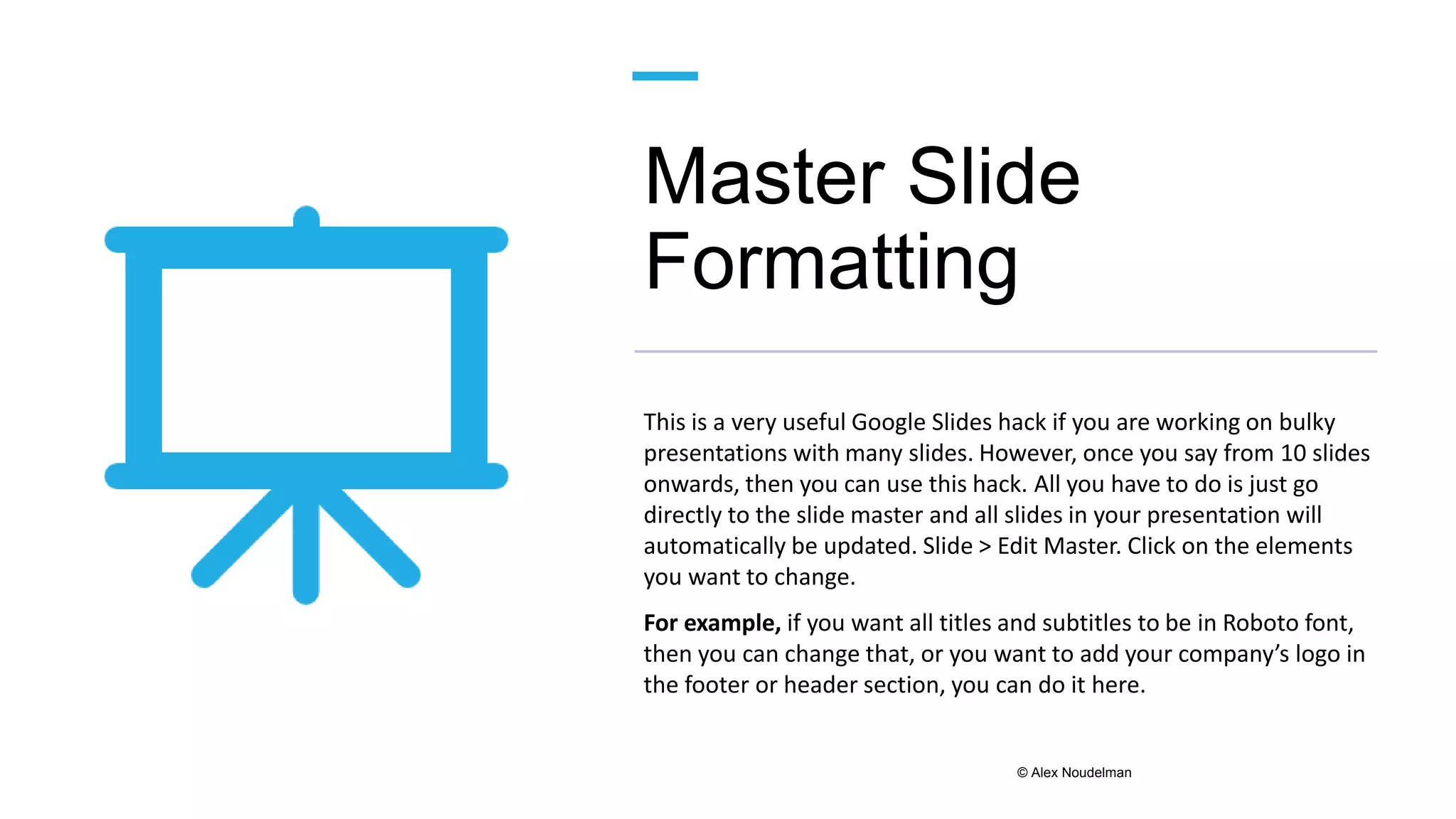 Master Slide
Formatting
This is a very useful Google Slides hack if you are working on bulky
presentations with many slides. However, once you say from 10 slides
onwards, then you can use this hack. All you have to do is just go
directly to the slide master and all slides in your presentation will
automatically be updated. Slide > Edit Master. Click on the elements
you want to change.
For example, if you want all titles and subtitles to be in Roboto font,
then you can change that, or you want to add your company’s logo in
the footer or header section, you can do it here.
© Alex Noudelman
 