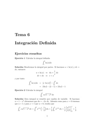 Tema 6
Integraci´on Deﬁnida
Ejercicios resueltos
Ejercicio 1 Calcular la integral deﬁnida
2
1
ln |x|dx
Soluci´on: Resolvemos la integral por partes. Si hacemos u = ln |x| y dv =
dx, entonces
u = ln |x| ⇒ du =
1
x
dx
dv = dx ⇒ v = x
y por tanto
2
1
ln |x|dx = [x ln |x|]2
1 −
2
1
dx
= 2 ln 2 − (2 − 1) = 2 ln 2 − 1
Ejercicio 2 Calcular la integral
1
0
x
√
1 − x2 dx
Soluci´on: Esta integral se resuelve por cambio de variable. Si hacemos
u = 1 − x2
obtenemos que du = −2x dx. Adem´as como para x = 0 tenemos
que u = 1 y para x = 1 que u = 0, resulta que
1
0
x
√
1 − x2 dx =
0
1
u1/2
−
1
2
du =
1
2
1
0
u1/2
du =
1
2
u3/2
3/2
1
0
=
1
3
1
 