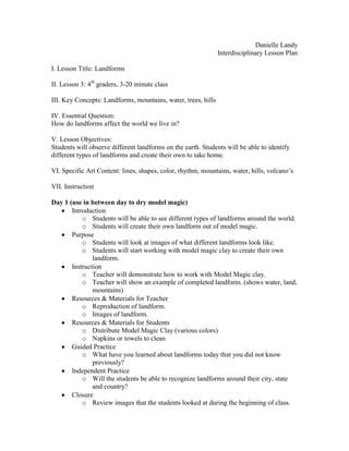 Danielle Landy
                                                               Interdisciplinary Lesson Plan

I. Lesson Title: Landforms

II. Lesson 3: 4th graders, 3-20 minute class

III. Key Concepts: Landforms, mountains, water, trees, hills

IV. Essential Question:
How do landforms affect the world we live in?

V. Lesson Objectives:
Students will observe different landforms on the earth. Students will be able to identify
different types of landforms and create their own to take home.

VI. Specific Art Content: lines, shapes, color, rhythm, mountains, water, hills, volcano’s

VII. Instruction

Day 1 (use in between day to dry model magic)
       Introduction
           o Students will be able to see different types of landforms around the world.
           o Students will create their own landform out of model magic.
       Purpose
           o Students will look at images of what different landforms look like.
           o Students will start working with model magic clay to create their own
               landform.
       Instruction
           o Teacher will demonstrate how to work with Model Magic clay.
           o Teacher will show an example of completed landform. (shows water, land,
               mountains)
       Resources & Materials for Teacher
           o Reproduction of landform.
           o Images of landform.
       Resources & Materials for Students
           o Distribute Model Magic Clay (various colors)
           o Napkins or towels to clean
       Guided Practice
           o What have you learned about landforms today that you did not know
               previously?
       Independent Practice
           o Will the students be able to recognize landforms around their city, state
               and country?
       Closure
           o Review images that the students looked at during the beginning of class.
 