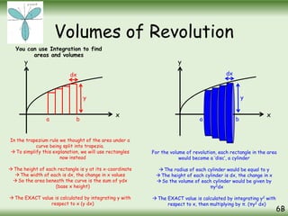 Volumes of Revolution
You can use Integration to find
areas and volumes
6B
x
y
a b
In the trapezium rule we thought of the area under a
curve being split into trapezia.
 To simplify this explanation, we will use rectangles
now instead
 The height of each rectangle is y at its x-coordinate
 The width of each is dx, the change in x values
 So the area beneath the curve is the sum of ydx
(base x height)
 The EXACT value is calculated by integrating y with
respect to x (y dx)
y
dx
y
x
For the volume of revolution, each rectangle in the area
would become a ‘disc’, a cylinder
 The radius of each cylinder would be equal to y
 The height of each cylinder is dx, the change in x
 So the volume of each cylinder would be given by
πy2dx
 The EXACT value is calculated by integrating y2 with
respect to x, then multiplying by π. (πy2 dx)
a b
y
dx
 