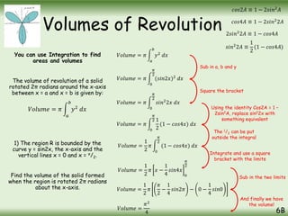 Volumes of Revolution
You can use Integration to find
areas and volumes
The volume of revolution of a solid
rotated 2π radians around the x-axis
between x = a and x = b is given by:
1) The region R is bounded by the
curve y = sin2x, the x-axis and the
vertical lines x = 0 and x = π/2.
Find the volume of the solid formed
when the region is rotated 2π radians
about the x-axis.
6B
𝑉𝑜𝑙𝑢𝑚𝑒 = 𝜋
𝑎
𝑏
𝑦2
𝑑𝑥
𝑉𝑜𝑙𝑢𝑚𝑒 = 𝜋
𝑎
𝑏
𝑦2
𝑑𝑥
𝑉𝑜𝑙𝑢𝑚𝑒 = 𝜋
0
𝜋
2
(𝑠𝑖𝑛2𝑥)2
𝑑𝑥
𝑉𝑜𝑙𝑢𝑚𝑒 = 𝜋
0
𝜋
2
𝑠𝑖𝑛2
2𝑥 𝑑𝑥
𝑐𝑜𝑠2𝐴 ≡ 1 − 2𝑠𝑖𝑛2
𝐴
𝑐𝑜𝑠4𝐴 ≡ 1 − 2𝑠𝑖𝑛2
2𝐴
2𝑠𝑖𝑛2
2𝐴 ≡ 1 − 𝑐𝑜𝑠4𝐴
𝑠𝑖𝑛2
2𝐴 ≡
1
2
(1 − 𝑐𝑜𝑠4𝐴)
𝑉𝑜𝑙𝑢𝑚𝑒 = 𝜋
0
𝜋
2 1
2
(1 − 𝑐𝑜𝑠4𝑥) 𝑑𝑥
𝑉𝑜𝑙𝑢𝑚𝑒 =
1
2
𝜋
0
𝜋
2
(1 − 𝑐𝑜𝑠4𝑥) 𝑑𝑥
𝑉𝑜𝑙𝑢𝑚𝑒 =
1
2
𝜋 𝑥 −
1
4
𝑠𝑖𝑛4𝑥
0
𝜋
2
𝑉𝑜𝑙𝑢𝑚𝑒 =
1
2
𝜋
𝜋
2
−
1
4
𝑠𝑖𝑛2𝜋 − 0 −
1
4
𝑠𝑖𝑛0
𝑉𝑜𝑙𝑢𝑚𝑒 =
𝜋2
4
Sub in a, b and y
Square the bracket
Using the identity Cos2A = 1 –
2sin2A, replace sin22x with
something equivalent
The 1/2 can be put
outside the integral
Integrate and use a square
bracket with the limits
Sub in the two limits
And finally we have
the volume!
 