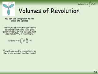 Volumes of Revolution
You can use Integration to find
areas and volumes
The volume of revolution can also be
calculated when x and y are given
parametrically. In this case you must
also include dx/dt in the integral.
You will also need to change limits so
they are in terms of t rather than x!
6B
𝑉𝑜𝑙𝑢𝑚𝑒 = 𝜋
𝑎
𝑏
𝑦2
𝑑𝑥
𝑉𝑜𝑙𝑢𝑚𝑒 = 𝜋
𝑎
𝑏
𝑦2
𝑑𝑥
𝑑𝑡
𝑑𝑡
 