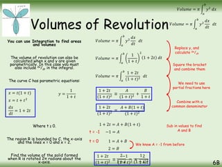 Volumes of Revolution
You can use Integration to find areas
and volumes
The volume of revolution can also be
calculated when x and y are given
parametrically. In this case you must
also include dx/dt in the integral.
The curve C has parametric equations:
Where t ≥ 0.
The region R is bounded by C, the x-axis
and the lines x = 0 and x = 2.
Find the volume of the solid formed
when R is rotated 2π radians about the
x-axis. 6B
𝑉𝑜𝑙𝑢𝑚𝑒 = 𝜋
𝑎
𝑏
𝑦2
𝑑𝑥
𝑑𝑡
𝑑𝑡
𝑉𝑜𝑙𝑢𝑚𝑒 = 𝜋
𝑎
𝑏
𝑦2
𝑑𝑥
𝑥 = 𝑡(1 + 𝑡) 𝑦 =
1
1 + 𝑡
𝑉𝑜𝑙𝑢𝑚𝑒 = 𝜋
𝑎
𝑏
𝑦2
𝑑𝑥
𝑑𝑡
𝑑𝑡
𝑉𝑜𝑙𝑢𝑚𝑒 = 𝜋
𝑎
𝑏
1
1 + 𝑡
2
𝑥 = 𝑡 + 𝑡2
𝑑𝑥
𝑑𝑡
= 1 + 2𝑡
1 + 2𝑡 𝑑𝑡
𝑉𝑜𝑙𝑢𝑚𝑒 = 𝜋
𝑎
𝑏
1 + 2𝑡
(1 + 𝑡)2
𝑑𝑡
1 + 2𝑡
(1 + 𝑡)2
≡
𝐴
(1 + 𝑡)2
+
𝐵
1 + 𝑡
𝐴 + 𝐵(1 + 𝑡)
(1 + 𝑡)2
1 + 2𝑡 = 𝐴 + 𝐵(1 + 𝑡)
−1 = 𝐴
t = -1
t = 0 1 = 𝐴 + 𝐵
2 = 𝐵
We know A = -1 from before
Replace y, and
calculate dx/dt
Square the bracket
and combine them
We need to use
partial fractions here
Combine with a
common denominator
Sub in values to find
A and B
1 + 2𝑡
(1 + 𝑡)2
≡
−1
(1 + 𝑡)2
+
2
1 + 𝑡
1 + 2𝑡
(1 + 𝑡)2
≡
−
1
(1 + 𝑡)2
2
1 + 𝑡
 
