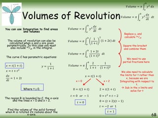 Volumes of Revolution
You can use Integration to find areas
and volumes
The volume of revolution can also be
calculated when x and y are given
parametrically. In this case you must
also include dx/dt in the integral.
The curve C has parametric equations:
Where t ≥ 0.
The region R is bounded by C, the x-axis
and the lines x = 0 and x = 2.
Find the volume of the solid formed
when R is rotated 2π radians about the
x-axis. 6B
𝑉𝑜𝑙𝑢𝑚𝑒 = 𝜋
𝑎
𝑏
𝑦2
𝑑𝑥
𝑑𝑡
𝑑𝑡
𝑉𝑜𝑙𝑢𝑚𝑒 = 𝜋
𝑎
𝑏
𝑦2
𝑑𝑥
𝑥 = 𝑡(1 + 𝑡) 𝑦 =
1
1 + 𝑡
𝑉𝑜𝑙𝑢𝑚𝑒 = 𝜋
𝑎
𝑏
𝑦2
𝑑𝑥
𝑑𝑡
𝑑𝑡
𝑉𝑜𝑙𝑢𝑚𝑒 = 𝜋
𝑎
𝑏
1
1 + 𝑡
2
𝑥 = 𝑡 + 𝑡2
𝑑𝑥
𝑑𝑡
= 1 + 2𝑡
1 + 2𝑡 𝑑𝑡
𝑉𝑜𝑙𝑢𝑚𝑒 = 𝜋
𝑎
𝑏
1 + 2𝑡
(1 + 𝑡)2
𝑑𝑡
Replace y, and
calculate dx/dt
Square the bracket
and combine them
We need to use
partial fractions here
𝑉𝑜𝑙𝑢𝑚𝑒 = 𝜋
𝑎
𝑏
2
1 + 𝑡
−
1
(1 + 𝑡)2
𝑥 = 𝑡(1 + 𝑡)
We also need to calculate
the limits for t rather than
x, because we are
Integrating with respect to
t.
 Sub in the x limits and
solve for t
x = 0
0 = 𝑡(1 + 𝑡)
𝑡 = 0 𝑜𝑟 − 1
𝑡 = 0
x = 2
2 = 𝑡(1 + 𝑡)
0 = 𝑡2
+ 𝑡 − 2
0 = (𝑡 + 2)(𝑡 − 1)
𝑡 = −2 𝑜𝑟 1
𝑡 = 1
 