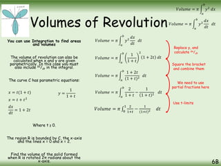 Volumes of Revolution
You can use Integration to find areas
and volumes
The volume of revolution can also be
calculated when x and y are given
parametrically. In this case you must
also include dx/dt in the integral.
The curve C has parametric equations:
Where t ≥ 0.
The region R is bounded by C, the x-axis
and the lines x = 0 and x = 2.
Find the volume of the solid formed
when R is rotated 2π radians about the
x-axis. 6B
𝑉𝑜𝑙𝑢𝑚𝑒 = 𝜋
𝑎
𝑏
𝑦2
𝑑𝑥
𝑑𝑡
𝑑𝑡
𝑉𝑜𝑙𝑢𝑚𝑒 = 𝜋
𝑎
𝑏
𝑦2
𝑑𝑥
𝑥 = 𝑡(1 + 𝑡) 𝑦 =
1
1 + 𝑡
𝑉𝑜𝑙𝑢𝑚𝑒 = 𝜋
𝑎
𝑏
𝑦2
𝑑𝑥
𝑑𝑡
𝑑𝑡
𝑉𝑜𝑙𝑢𝑚𝑒 = 𝜋
𝑎
𝑏
1
1 + 𝑡
2
𝑥 = 𝑡 + 𝑡2
𝑑𝑥
𝑑𝑡
= 1 + 2𝑡
1 + 2𝑡 𝑑𝑡
𝑉𝑜𝑙𝑢𝑚𝑒 = 𝜋
𝑎
𝑏
1 + 2𝑡
(1 + 𝑡)2
𝑑𝑡
Replace y, and
calculate dx/dt
Square the bracket
and combine them
We need to use
partial fractions here
𝑉𝑜𝑙𝑢𝑚𝑒 = 𝜋
𝑎
𝑏
2
1 + 𝑡
−
1
1 + 𝑡 2
𝑑𝑡
Use t-limits
𝑉𝑜𝑙𝑢𝑚𝑒 = 𝜋 0
1 2
1+𝑡
−
1
(1+𝑡)2 𝑑𝑡
 