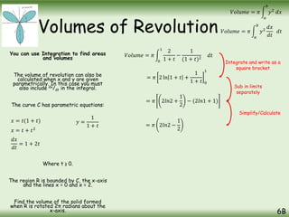 Volumes of Revolution
You can use Integration to find areas
and volumes
The volume of revolution can also be
calculated when x and y are given
parametrically. In this case you must
also include dx/dt in the integral.
The curve C has parametric equations:
Where t ≥ 0.
The region R is bounded by C, the x-axis
and the lines x = 0 and x = 2.
Find the volume of the solid formed
when R is rotated 2π radians about the
x-axis. 6B
𝑉𝑜𝑙𝑢𝑚𝑒 = 𝜋
𝑎
𝑏
𝑦2
𝑑𝑥
𝑑𝑡
𝑑𝑡
𝑉𝑜𝑙𝑢𝑚𝑒 = 𝜋
𝑎
𝑏
𝑦2
𝑑𝑥
𝑥 = 𝑡(1 + 𝑡) 𝑦 =
1
1 + 𝑡
𝑥 = 𝑡 + 𝑡2
𝑑𝑥
𝑑𝑡
= 1 + 2𝑡
𝑉𝑜𝑙𝑢𝑚𝑒 = 𝜋
0
1
2
1 + 𝑡
−
1
(1 + 𝑡)2
𝑑𝑡
= 𝜋 2 ln 1 + 𝑡 +
1
1 + 𝑡 0
1
= 𝜋 2𝑙𝑛2 +
1
2
− (2𝑙𝑛1 + 1)
= 𝜋 2𝑙𝑛2 −
1
2
Integrate and write as a
square bracket
Sub in limits
separately
Simplify/Calculate
 